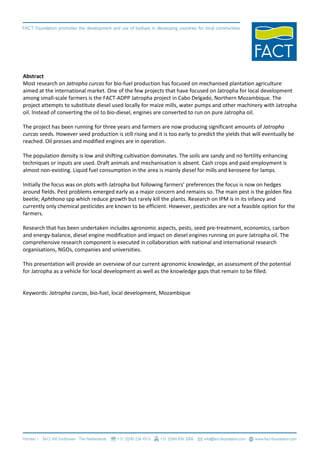 Abstract
Most research on Jatropha curcas for bio-fuel production has focused on mechanised plantation agriculture
aimed at the international market. One of the few projects that have focused on Jatropha for local development
among small-scale farmers is the FACT-ADPP Jatropha project in Cabo Delgado, Northern Mozambique. The
project attempts to substitute diesel used locally for maize mills, water pumps and other machinery with Jatropha
oil. Instead of converting the oil to bio-diesel, engines are converted to run on pure Jatropha oil.

The project has been running for three years and farmers are now producing significant amounts of Jatropha
curcas seeds. However seed production is still rising and it is too early to predict the yields that will eventually be
reached. Oil presses and modified engines are in operation.

The population density is low and shifting cultivation dominates. The soils are sandy and no fertility enhancing
techniques or inputs are used. Draft animals and mechanisation is absent. Cash crops and paid employment is
almost non-existing. Liquid fuel consumption in the area is mainly diesel for mills and kerosene for lamps.

Initially the focus was on plots with Jatropha but following farmers’ preferences the focus is now on hedges
around fields. Pest problems emerged early as a major concern and remains so. The main pest is the golden flea
beetle; Aphthona spp which reduce growth but rarely kill the plants. Research on IPM is in its infancy and
currently only chemical pesticides are known to be efficient. However, pesticides are not a feasible option for the
farmers.

Research that has been undertaken includes agronomic aspects, pests, seed pre-treatment, economics, carbon
and energy-balance, diesel engine modification and impact on diesel engines running on pure Jatropha oil. The
comprehensive research component is executed in collaboration with national and international research
organisations, NGOs, companies and universities.

This presentation will provide an overview of our current agronomic knowledge, an assessment of the potential
for Jatropha as a vehicle for local development as well as the knowledge gaps that remain to be filled.


Keywords: Jatropha curcas, bio-fuel, local development, Mozambique
 