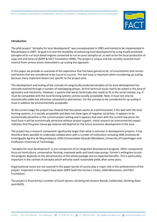 Introduction

The pilot project “Jatropha for local development” was conceptualised in 2005 and started to be implemented in
Mozambique in 2007. Its goal is to test the feasibility of enhancing local development by using locally produced
Jatropha oil to run local diesel engines converted to run on pure Jatropha oil, as well as for the local production of
soap and and lamp oil (ADPP & FACT Foundation 2006). The project is unique and has recently received much
interest from various actors interested in up-scaling the approach.

In this paper we provide an overview of the experience that has been gained so far, of uncertainties that remain
and factors that are considered to be crucial to success. This last issue is important when considering up-scaling
because many important factors are specific to the project area.

The development and testing of the concept of using locally produced Jatropha oil for local development has
naturally evolved through a number of overlapping phases. At first technical issues had to be solved in the area of
agronomy and mechanics. However, a system that works technically also needs to fit in the social context, e.g. it
must be compatible with the local farming systems and be socially acceptable. Next, it must not only be
economically viable but attractive compared to alternatives. For the concept to be considered for up-scaling it
must in addition be environmentally acceptable.

At the current stage the project has showed that the system works at a technical level, it fits well with the local
farming systems, it is socially acceptable and does not show signs of negative social bias. It appears to be
economically attractive in the current project setting and it appears that even with the current low prices for
fossil fuels it will be economically attractive without project support. Initial research on environmental impact
indicates that the green house gas balance will depend on the future economic development in the area.

The project has a research component significantly larger than what is common in development projects. It has
therefore been possible to undertake collaboration with a number of institutions including IIAM (Instituto de
Investigação Agrária de Moçambique), UEM (Universidade Eduardo Mondlane), University of Copenhagen and
Eindhoven University of Technology.

"Jatropha for local development" is one component of an integrated development program. Other components
focus on horticulture, conservation farming, improved wells and hand rope pumps. Farmer's willingness to join
the program depends on the attractiveness of the whole package and on expected benefits. This is particularly
important in the context of Jatropha which will only reach reasonable yields after some years.

Organisational issues are not covered in this paper but do of course play a major role in the achievements of the
project. Important in this respect have been ADPP (with the Farmers' Clubs), GAIA Movement, and FACT
Foundation.

The project is financed by a number of Dutch donors; Stichting het Groene Woudt, Solidaridad, Stichting Doen
and HIVOS.
 