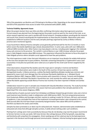 76% of the population are Muslims and 72% belong to the Macua tribe. Depending on the season between 16%
and 42% of the population have access to water from protected wells (ADDP, 2009).

Technical Viability: Agronomic Issues
When the project started, there was little and often conflicting information about best agronomic practices.
Formal research was planned from the beginning but the project could not wait for the result of the trials, so an
action research approach was used in parallel with formal research. Emerging problems would guide the research
and results from research would guide the implementation as these became available. Observation plots were
established at different locations and the early Jatropha plantings organised by Caritas at Msika in Manica
province were monitored regularly.
It was found that in Manica Province Jatropha curcas generally performed well for the first 12 months or more
before severe flea beetle (Aphthona spp.) attacks devastated them. In some cases, plots with over 1000 plants
suffered 100% mortality rates. Other factors may have played a role too, including water-logging in the relatively
heavy soils common to the province. The rainfall in central Manica is over 1200 mm/year whereas the project
area in Cabo Delgado receives about 800 mm/year. This experience influenced the decision to focus the project in
Cabo Delgado province where Jatropha curcas appeared to have few pest problems.
The initial experience made it clear that pest infestations are an important issue despite the widely-held opinion
at the time that Jatropha had no pest problems. Pesticides containing Chlorpyrifos or Cyphenothrin were used
successfully in trial plots but pesticides were ruled out as an option for the small-scale farmers targeted by the
project.
Initial observations showed that flea beetles were the major pest in Jatropha in Central and Northern
Mozambique (no observations were made in the South of the country). At least two species could be
distinguished visually. In Manica province, a yellow flea beetle (Aphthona dilutipes Jacoby) was common and
appeared to cause much more damage than the red-brown flea beetle (Aphthona sp. n. dilutipes) found
elsewhere (Nielsen 2007, Gagnaux 2009). Communication with researchers in Kenya, Tanzania and Zimbabwe
confirmed that the red-brown flea beetle is found there too. Until recently the author was not aware of the
yellow flea beetle appearing outside Manica Province but recently it has been reported in Malawi and Zambia
too.
Collaborative research on pest in Jatropha was initiated with Eduardo Mondlane University. The study found that
Jatropha planted towards the end of the rainy season had more pest problems than Jatropha planted at the
beginning of the rainy season (Gagnaux, 2009).
Initially batches of seeds sourced mainly from Zimbabwe and Malawi showed low germination rates and a trial on
seed treatment was therefore made in collaboration with IIAM (Jamice 2007). The trial compared provenances
from Guatemala, Bilibiza and Gorongos and their reaction to soaking in water for 24 hours, 48 hours and removal
of epidermis. It was concluded that none of the treatments increased germination rates compared to the control.
Seed sourced after the trial have shown consistently had germination rates above 90% and the problem is
therefore ascribed to the seeds used initially.
Jatropha has been promoted as an ideal crop for exhausted soils. However, demonstration plots established on
exhausted soils show that although Jatropha survives, it yields almost nothing under such conditions.
Planting from cuttings were tried successfully but because they do not develop a tap root the project recommend
to farmers farmers to only use seeds. Still many farmers like cuttings because of the fast growth, easy planting
and familiarity with using them for propagation. Direct seeding was at first ruled out due to the bad experience
reported in the literature and through personal communication. However, informal testing has given good results
 