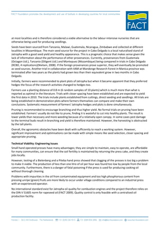 at most localities and is therefore considered a viable alternative to the labour-intensive nurseries that are
otherwise being used for producing seedlings.
Seeds have been sourced from Tanzania, Malawi, Guatemala, Nicaragua, Zimbabwe and collected at different
localities in Mozambique. The main seed source for the project in Cabo Delgado is a local naturalised stand of
Jatropha with a good seed yield and healthy appearance. This is a pragmatic choice that makes sense given the
lack of information about the performance of other provenances. Currently, provenances from Guatemala
(Octagon Ltd.), Tanzania (Diligent Ltd.) and Montepuez (Mozambique) being compared in trials in Cabo Delgado
(RCBD, 4 replications)(Nielsen, 2008). If the foreign provenances prove superior, they will eventually be promoted
as seed sources. Another trial in collaboration with IIAM at Mandonge Research Forest in Manica province was
terminated after two years as the plants had grown less than their equivalent grow in two months in Cabo
Delgado.
Initially, farmers were recommended to plant plots of Jatropha but when it became apparent that they preferred
hedges the focus of the research activities changed to hedges too.
Farmers use a planting distance of 0.8 m (6 random samples of 10 plants) which is much more than what is
reported as optimal in the literature. Trials with closer spacing have been established and are expected to yield
the first data in 2010. The trials include plants established from cuttings, direct seeding and seedlings. All trials are
being established in demonstration plots where farmers themselves can compare and make their own
conclusions. Systematic measurement of farmers' Jatropha hedges and plots is done simultaneously.
Pruning is recommended to encourage branching and thus higher yield. No formal trials on pruning have been
established. Farmers' usually do not like to prune, finding it is wasteful to cut into healthy plants. The result is
lower yields than necessary and more weeding because of a relatively open canopy. In some cases pest damage
to the terminal buds result in branching and yield is therefore maintained. However, the harvesting is obstructed
by the tall plants.
Overall, the agronomic obstacles have been dealt with sufficiently to reach a working system. However,
significant improvement and optimisations can be made with simple means like seed selection, closer spacing and
appropriate pruning.

Technical Viability: Engineering Issues
Small hand operated presses have many advantages; they are simple to maintain, easy to operate, are affordable
for many communities, can ensure that the soil fertility is maintained by returning the press cake, and they create
jobs locally.
However, testing of a Bielenberg and a Piteba hand press showed that clogging of the presses is too big a problem
to make it viable. The production of less than one litre of oil per hour was found too low by people from the local
community. Furthermore, there is a danger of fatal poisoning if the press is used for producing cooking oil
without thorough cleaning.
Problems with impurities in the oil from contaminated equipment and too high phosphorous content from
pressing unripe (green) fruits are more likely to occur under village conditions compared to an industrial press
with an experienced operator.
No international standard exist for Jatropha oil quality for combustion engines and the project therefore relies on
the DIN V 51605 norm for rapeseed oil (FACT 2009). Quality control is only feasible with a centralised oil
production facility.
 
