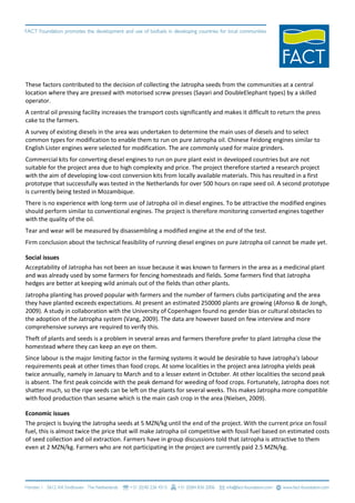These factors contributed to the decision of collecting the Jatropha seeds from the communities at a central
location where they are pressed with motorised screw presses (Sayari and DoubleElephant types) by a skilled
operator.
A central oil pressing facility increases the transport costs significantly and makes it difficult to return the press
cake to the farmers.
A survey of existing diesels in the area was undertaken to determine the main uses of diesels and to select
common types for modification to enable them to run on pure Jatropha oil. Chinese Feidong engines similar to
English Lister engines were selected for modification. The are commonly used for maize grinders.
Commercial kits for converting diesel engines to run on pure plant exist in developed countries but are not
suitable for the project area due to high complexity and price. The project therefore started a research project
with the aim of developing low-cost conversion kits from locally available materials. This has resulted in a first
prototype that successfully was tested in the Netherlands for over 500 hours on rape seed oil. A second prototype
is currently being tested in Mozambique.
There is no experience with long-term use of Jatropha oil in diesel engines. To be attractive the modified engines
should perform similar to conventional engines. The project is therefore monitoring converted engines together
with the quality of the oil.
Tear and wear will be measured by disassembling a modified engine at the end of the test.
Firm conclusion about the technical feasibility of running diesel engines on pure Jatropha oil cannot be made yet.

Social issues
Acceptability of Jatropha has not been an issue because it was known to farmers in the area as a medicinal plant
and was already used by some farmers for fencing homesteads and fields. Some farmers find that Jatropha
hedges are better at keeping wild animals out of the fields than other plants.
Jatropha planting has proved popular with farmers and the number of farmers clubs participating and the area
they have planted exceeds expectations. At present an estimated 250000 plants are growing (Afonso & de Jongh,
2009). A study in collaboration with the University of Copenhagen found no gender bias or cultural obstacles to
the adoption of the Jatropha system (Vang, 2009). The data are however based on few interview and more
comprehensive surveys are required to verify this.
Theft of plants and seeds is a problem in several areas and farmers therefore prefer to plant Jatropha close the
homestead where they can keep an eye on them.
Since labour is the major limiting factor in the farming systems it would be desirable to have Jatropha's labour
requirements peak at other times than food crops. At some localities in the project area Jatropha yields peak
twice annually, namely in January to March and to a lesser extent in October. At other localities the second peak
is absent. The first peak coincide with the peak demand for weeding of food crops. Fortunately, Jatropha does not
shatter much, so the ripe seeds can be left on the plants for several weeks. This makes Jatropha more compatible
with food production than sesame which is the main cash crop in the area (Nielsen, 2009).

Economic issues
The project is buying the Jatropha seeds at 5 MZN/kg until the end of the project. With the current price on fossil
fuel, this is almost twice the price that will make Jatropha oil competitive with fossil fuel based on estimated costs
of seed collection and oil extraction. Farmers have in group discussions told that Jatropha is attractive to them
even at 2 MZN/kg. Farmers who are not participating in the project are currently paid 2.5 MZN/kg.
 