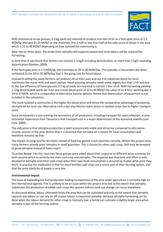 With mechanical screw-presses, 4.5 kg seeds are required to produce one liter of oil so a farm-gate price of 2.5
MZN/kg allocates 11.25 MZN/l to raw materials; this is half or less than half of the sales price of diesel in the area
which is 22 to 40 MZN/l depending on how isolated the community is.
After two or three years, the shade from Jatropha will suppress weeds and most labour will be required for
harvesting.
In field tests it was found that farmers can harvest 1-3 kg/h including decortication, or more than 5 kg/h excluding
decortication (Nielsen, 2009).
If the farm-gate price is 2.5 MZN/kg, this translates to 20 to 60 MZN/day. This provides a favourable rate when
compared to the 30 to 35 MZN/day that is the going rate for hired labour.
Instead of selling the seeds farmers can produce oil on their own and use it to substitute diesel for local
machinery like maize mills and water pumps. Hand-pressing Jatropha seeds yields slightly less than 1 l/h and due
to the low efficiency of hand-presses, 5.5 kg of seeds are required to extract 1 liter of oil. With harvesting yielding
1-3 kg decorticated seeds per hour and a local diesel price of 22 to 40 MZN/l the value of an 8-hour working day is
19 to 47 MZN, which is comparable to alternative income options. Notice that depreciation of equipment is not
included in the calculation.
The more isolated a community is the higher the diesel price and hence the comparative advantage of producing
Jatropha oil for local use. Alternative cash crops also fetches lower prices in isolated areas due to higher transport
costs.
Since oil extraction is just starting the economics of oil production, including transport for seed collection, is only
estimated. Experience from Tanzania is that transport cost is a major determinant of the economic viability (van
Eijck, 2009).
The indication is that Jatropha production is both economically viable and attractive compared to alternative
income sources in the area. Notice that it is assumed that Jatropha oil is meant for local consumption and
therefore remains tax free.
The impact of using land for bio-fuels instead of food has gained much attention recently. Within the project area,
many farmers already plant Jatropha in small quantities. This is similar for other cash crops. Will they be tempted
to grow Jatropha instead of food crops?
To probe deeper into this issue two focus groups were asked about their response to different price scenarios for
both sesame which is currently the main cash crop and Jatropha. The response was that time and effort is only
devoted to Jatropha and other cash crops when their own food consumption is secured no matter what price they
fetch. In practice the implication is that for most families cash crops are a minor part of their farming system, and
that the price elasticity of supply is very low.

Environmental Impact
The issue of expanding bio-fuel production leading to expansion of the area under agriculture is currently high on
the international agenda. This is unlikely to be an issue within the project area but to the extent that Jatropha
substitutes the production of edible cash crops like sesame indirect land-use change can occur elsewhere.
As discussed above, labour ultimately limits the area that can be cultivated and only to the extent that Jatropha
requires less labour or can rely on off-season labour is expansion possible. Because Jatropha harvesting can be
done when the labour demand for other crops is relatively low, a family can cultivate a slightly larger area when
Jatropha is part of the farming system.
 