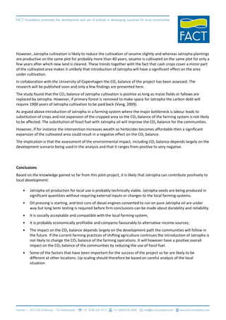 However, Jatropha cultivation is likely to reduce the cultivation of sesame slightly and whereas Jatropha plantings
are productive on the same plot for probably more than 40 years, sesame is cultivated on the same plot for only a
few years after which new land is cleared. These trends together with the fact that cash crops cover a minor part
of the cultivated area makes it unlikely that introduction of Jatropha will have a significant effect on the area
under cultivation.
In collaboration with the University of Copenhagen the CO2 balance of the project has been assessed. The
research will be published soon and only a few findings are presented here.
The study found that the CO2 balance of Jatropha cultivation is positive as long as maize fields or fallows are
replaced by Jatropha. However, if primary forest is removed to make space for Jatropha the carbon debt will
require 1900 years of Jatropha cultivation to be paid back (Vang, 2009).
As argued above introduction of Jatropha in a farming system where the major bottleneck is labour leads to
substitution of crops and not expansion of the cropped area so the CO2 balance of the farming system is not likely
to be affected. The substitution of fossil fuel with Jatropha oil will improve the CO2 balance for the communities.
However, if for instance the intervention increases wealth so herbicides becomes affordable then a significant
expansion of the cultivated area could result in a negative effect on the CO2 balance.
The implication is that the assessment of the environmental impact, including CO2 balance depends largely on the
development scenario being used in the analysis and that it ranges from positive to very negative.



Conclusions
Based on the knowledge gained so far from this pilot-project, it is likely that Jatropha can contribute positively to
local development:

    •   Jatropha oil production for local use is probably technically viable. Jatropha seeds are being produced in
        significant quantities without requiring external inputs or changes to the local farming systems.
    •   Oil pressing is starting, and test runs of diesel engines converted to run on pure Jatropha oil are under
        way but long term testing is required before firm conclusions can be made about durability and reliability.
    •   It is socially acceptable and compatible with the local farming system;
    •   It is probably economically profitable and compares favourably to alternative income sources;
    •   The impact on the CO2 balance depends largely on the development path the communities will follow in
        the future. If the current farming practices of shifting agriculture continues the introduction of Jatropha is
        not likely to change the CO2 balance of the farming operations. It will however have a positive overall
        impact on the CO2 balance of the communities by reducing the use of fossil fuel.
    •   Some of the factors that have been important for the success of the project so far are likely to be
        different at other locations. Up-scaling should therefore be based on careful analysis of the local
        situation.
 