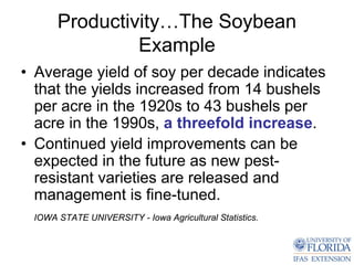 Productivity…The Soybean
               Example
• Average yield of soy per decade indicates
  that the yields increased from 14 bushels
  per acre in the 1920s to 43 bushels per
  acre in the 1990s, a threefold increase.
• Continued yield improvements can be
  expected in the future as new pest-
  resistant varieties are released and
  management is fine-tuned.
 IOWA STATE UNIVERSITY - Iowa Agricultural Statistics.
 