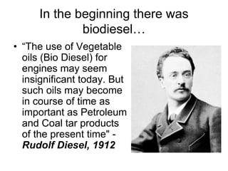 In the beginning there was
             biodiesel…
• “The use of Vegetable
  oils (Bio Diesel) for
  engines may seem
  insignificant today. But
  such oils may become
  in course of time as
  important as Petroleum
  and Coal tar products
  of the present time" -
  Rudolf Diesel, 1912
 