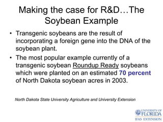 Making the case for R&D…The
        Soybean Example
• Transgenic soybeans are the result of
  incorporating a foreign gene into the DNA of the
  soybean plant.
• The most popular example currently of a
  transgenic soybean Roundup Ready soybeans
  which were planted on an estimated 70 percent
  of North Dakota soybean acres in 2003.

 North Dakota State University Agriculture and University Extension
 