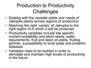 Production to Productivity
             Challenges
• Dealing with the variable yields and needs of
  Jatropha plants across regions of production
• Matching the right ‘variety’ of Jatropha to the
  right region of in which it will be produced
• Productivity variables include site specific
  nutrient availability and plant needs, water
  requirements, fruit and seed oil yields, fruiting
  periods, susceptibility to local pests and endemic
  diseases
• Variables need to be tackled in order to
  stimulate and maintain high levels of productivity
  in the future
 