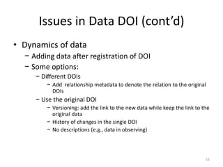 Issues in Data DOI (cont’d)
• Dynamics of data
− Adding data after registration of DOI
− Some options:
− Different DOIs
− ...