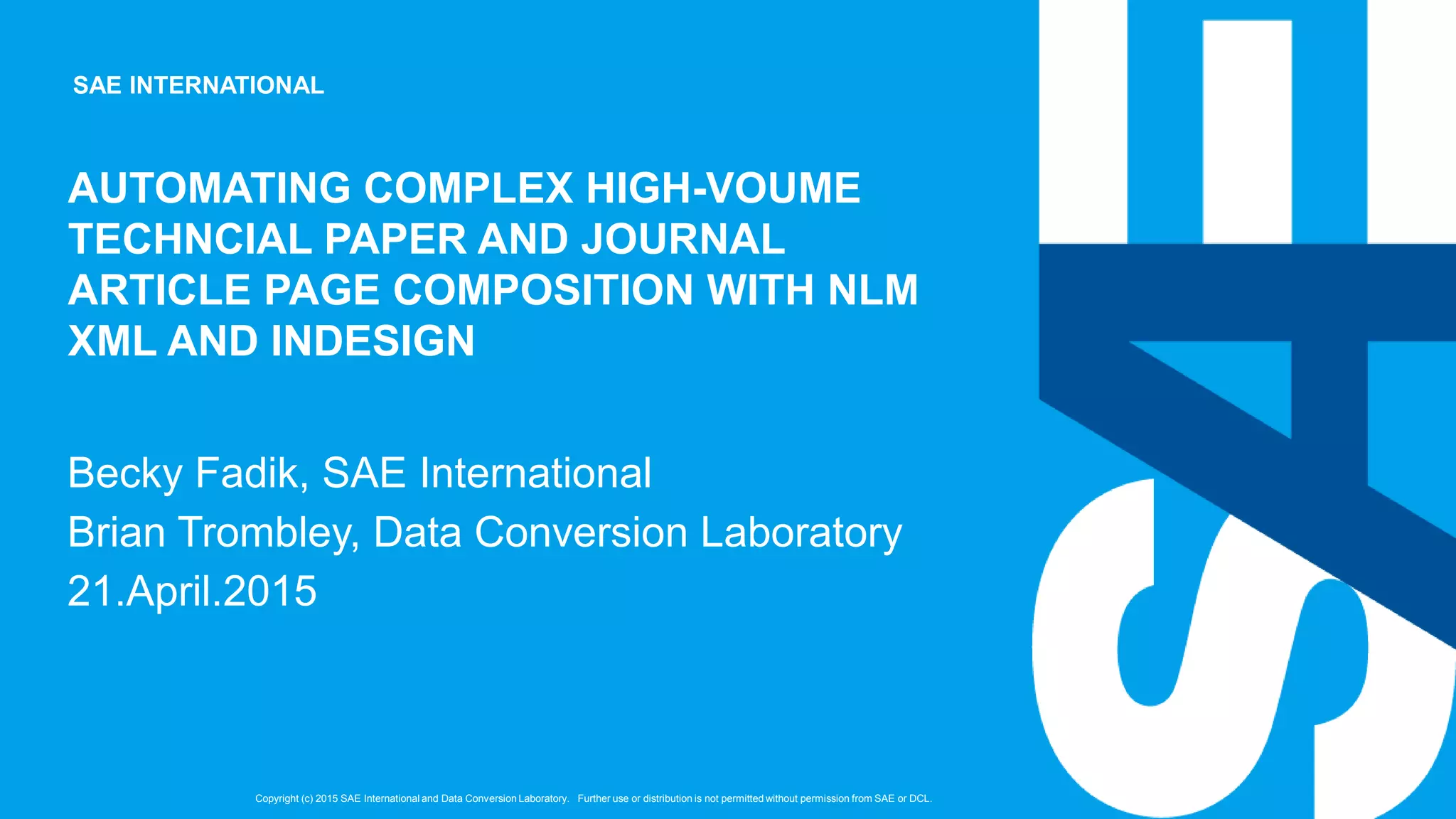 SAE INTERNATIONAL
Copyright (c) 2015 SAE International and Data Conversion Laboratory. Further use or distribution is not permitted without permission from SAE or DCL.
AUTOMATING COMPLEX HIGH-VOUME
TECHNCIAL PAPER AND JOURNAL
ARTICLE PAGE COMPOSITION WITH NLM
XML AND INDESIGN
Becky Fadik, SAE International
Brian Trombley, Data Conversion Laboratory
21.April.2015
 