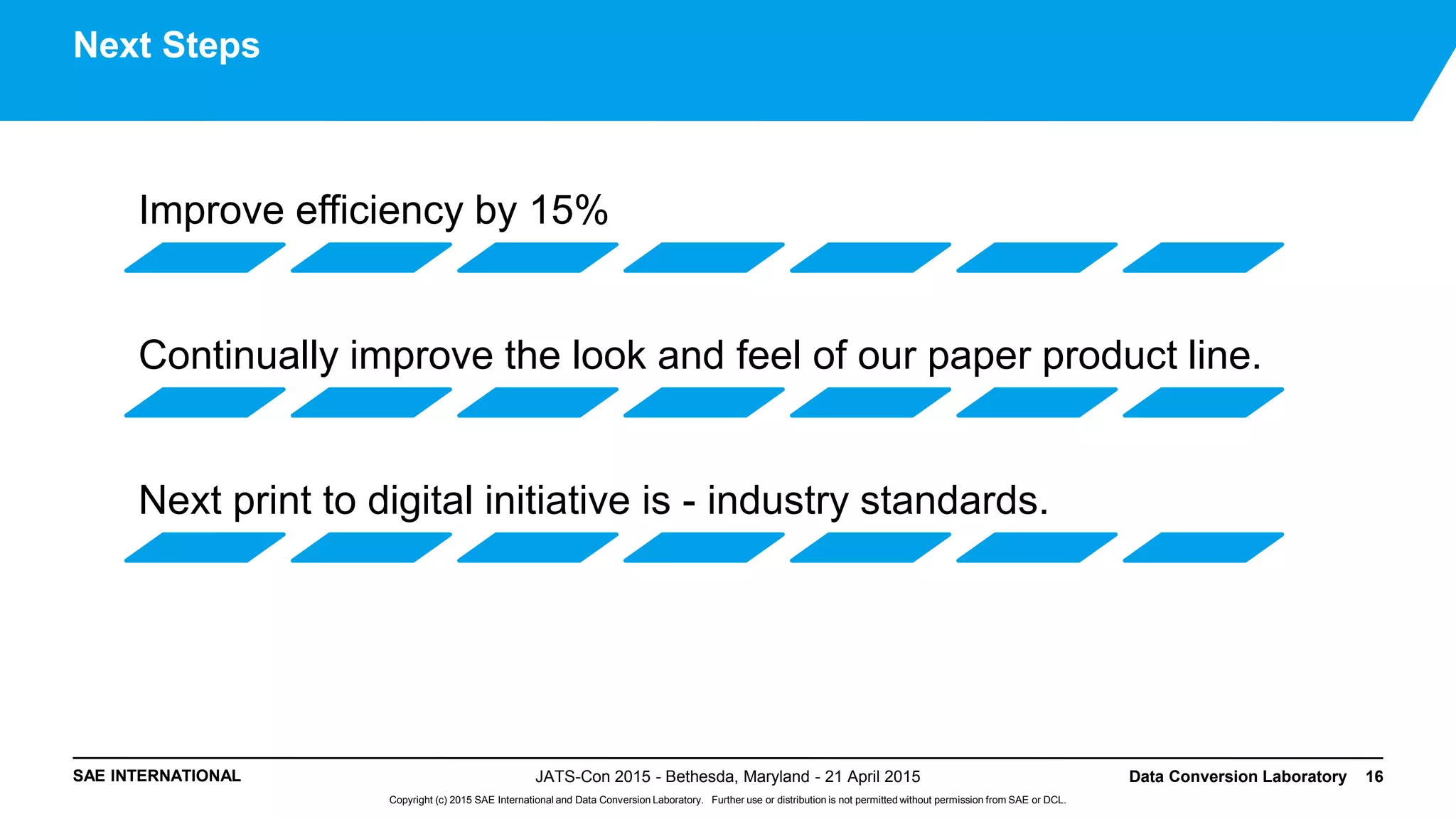SAE INTERNATIONAL
Copyright (c) 2015 SAE International and Data Conversion Laboratory. Further use or distribution is not permitted without permission from SAE or DCL.
JATS-Con 2015 - Bethesda, Maryland - 21 April 2015 Data Conversion Laboratory 16
Next Steps
Improve efficiency by 15%
Continually improve the look and feel of our paper product line.
Next print to digital initiative is - industry standards.
 