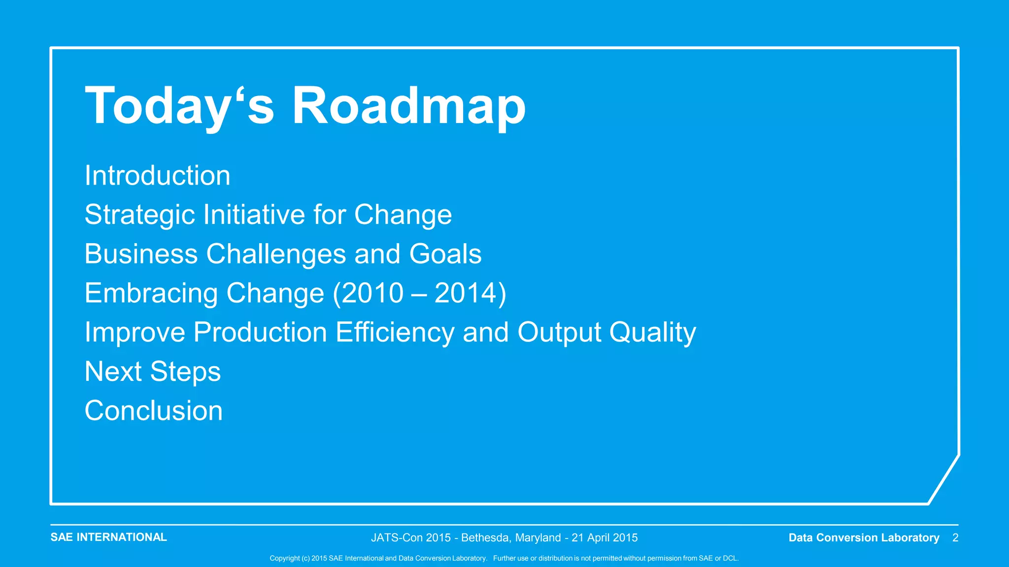 SAE INTERNATIONAL
Copyright (c) 2015 SAE International and Data Conversion Laboratory. Further use or distribution is not permitted without permission from SAE or DCL.
Today‘s Roadmap
Introduction
Strategic Initiative for Change
Business Challenges and Goals
Embracing Change (2010 – 2014)
Improve Production Efficiency and Output Quality
Next Steps
Conclusion
JATS-Con 2015 - Bethesda, Maryland - 21 April 2015 Data Conversion Laboratory 2
 