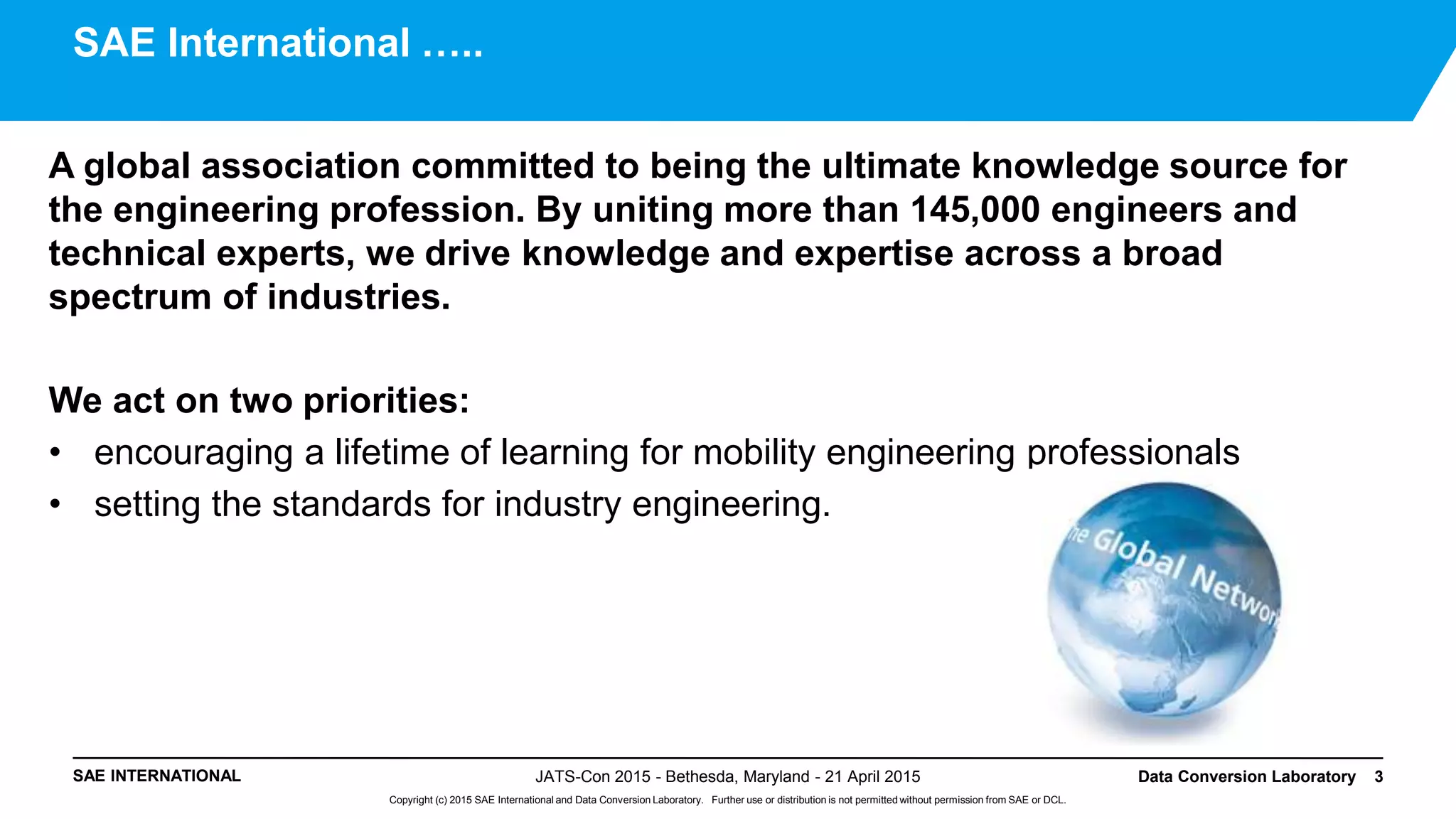 SAE INTERNATIONAL
Copyright (c) 2015 SAE International and Data Conversion Laboratory. Further use or distribution is not permitted without permission from SAE or DCL.
A global association committed to being the ultimate knowledge source for
the engineering profession. By uniting more than 145,000 engineers and
technical experts, we drive knowledge and expertise across a broad
spectrum of industries.
We act on two priorities:
• encouraging a lifetime of learning for mobility engineering professionals
• setting the standards for industry engineering.
JATS-Con 2015 - Bethesda, Maryland - 21 April 2015 Data Conversion Laboratory 3
SAE International …..
 