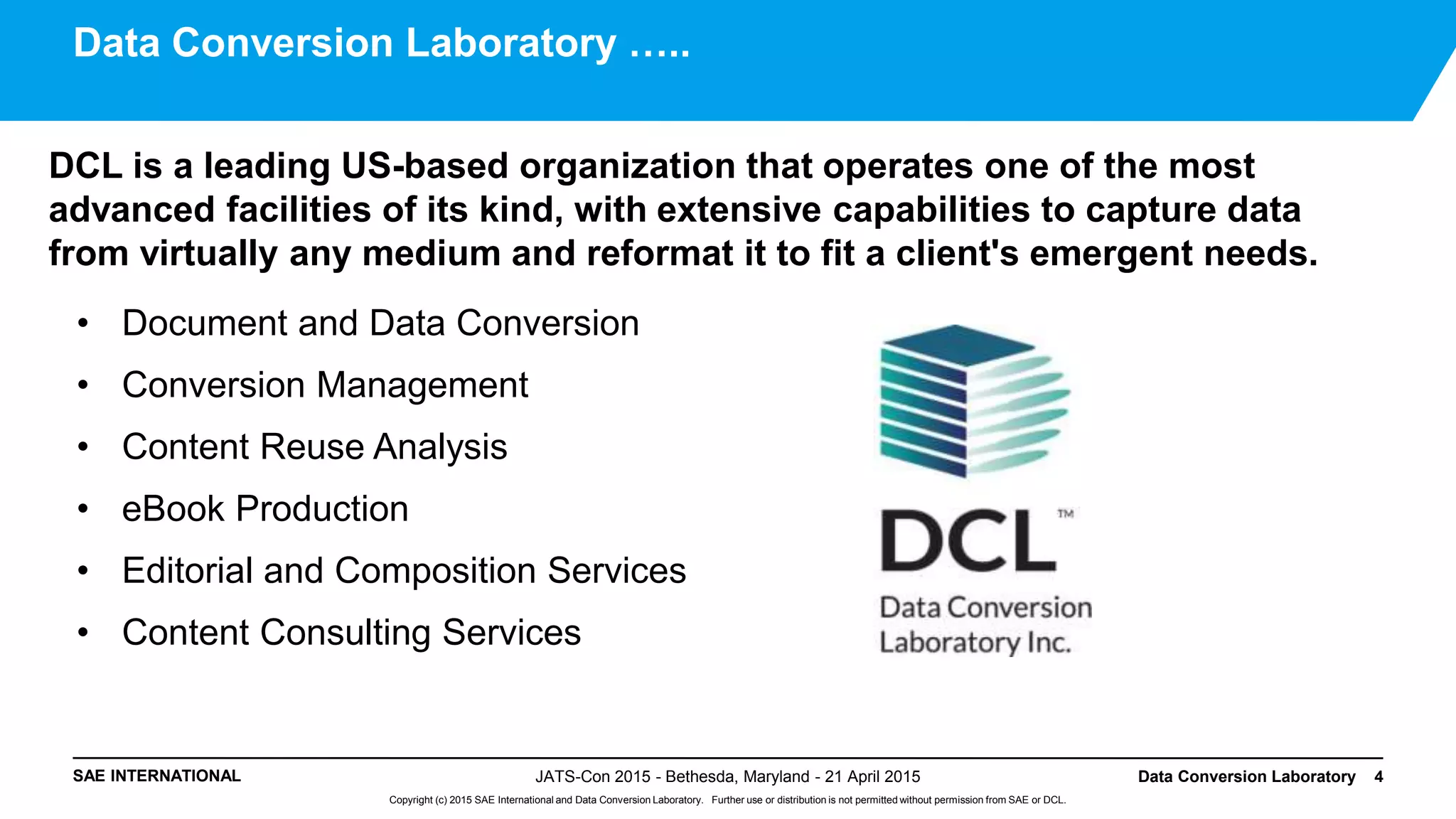 SAE INTERNATIONAL
Copyright (c) 2015 SAE International and Data Conversion Laboratory. Further use or distribution is not permitted without permission from SAE or DCL.
DCL is a leading US-based organization that operates one of the most
advanced facilities of its kind, with extensive capabilities to capture data
from virtually any medium and reformat it to fit a client's emergent needs.
• Document and Data Conversion
• Conversion Management
• Content Reuse Analysis
• eBook Production
• Editorial and Composition Services
• Content Consulting Services
JATS-Con 2015 - Bethesda, Maryland - 21 April 2015 Data Conversion Laboratory 4
Data Conversion Laboratory …..
 