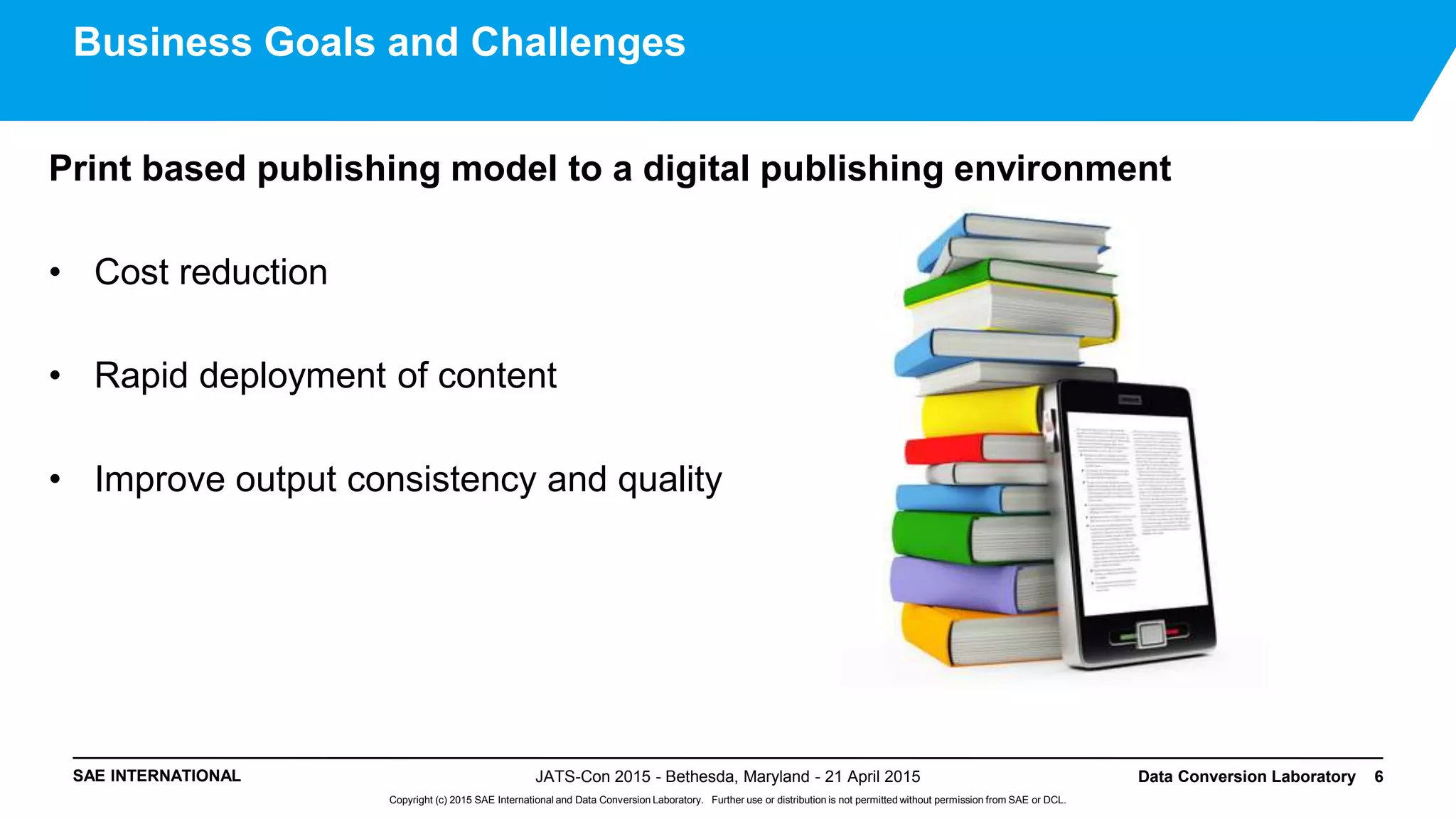 SAE INTERNATIONAL
Copyright (c) 2015 SAE International and Data Conversion Laboratory. Further use or distribution is not permitted without permission from SAE or DCL.
Print based publishing model to a digital publishing environment
• Cost reduction
• Rapid deployment of content
• Improve output consistency and quality
JATS-Con 2015 - Bethesda, Maryland - 21 April 2015 Data Conversion Laboratory 6
Business Goals and Challenges
 
