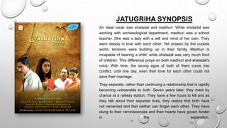 JATUGRIHA SYNOPSIS
An ideal coule was shatadal and madhuri. While shatadal was
working with archaeological department, madhuri was a school
teacher. She was s lady with a will and mind of her own. They
were deeply in love with each other. Yet unseen by the outside
world, tensions were building up in their family. Madhuri is
incapable of bearing a child, while shatadal was very much fond
of children. This difference preys on both madhuri and shatadal's
mind. With time, the strong egos of both of them come into
conflict, until one day, even their love for each other could not
save their marriage.
They separate, rather than continuing a relationship that is rapidly
becoming unbearable to both. Seven years later, they meet by
chance at a railway station. They have a few hours to kill and as
they talk about their separate lives, they realize that both have
not remarried and that neither can forget each other. They have
clung to their reminiscences and their hearts have grown fonder
in the separation.
 