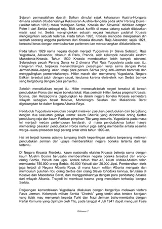 Sejarah permasalahan daerah Balkan dimulai sejak kekaisaran Austria-Hongaria
dimana setelah dibubarkannya Kekaisaran Austria-Hongaria pada akhir Perang Dunia I
(sekitar tahun 1918) maka “Kerajaan Serbia, Kroasia dan Slovenia” didirikan dengan
Peter I dari Serbia sebagai raja. Bibit untuk konflik di masa datang sudah ditaburkan
mulai saat ini. Serbia menginginkan sebuah negara kesatuan padahal Kroasia
menginginkan sebuah federasi. Pada tahun 1928, Kroasia mencoba melepaskan diri
setelah seorang anggota parlemen dari Kroasia dibunuh. Raja Alexander, sejak 1921,
bereaksi keras dengan membubarkan parlemen dan mencanangkan diktatorialisme.
Pada tahun 1929 nama negara diubah menjadi Yugoslavia (= Slavia Selatan). Raja
Yugoslavia, Alexander, dibunuh di Paris, Prancis, oleh kelompok nasionalis ekstrim
Makedonia-Kroasia. Tahun 1939 Kroasia mendapatkan lebih banyak otonomi.
Selanjutnya pecah Perang Dunia ke 2 dimana Wali Raja Yugoslavia pada saat itu,
Pangeran Paul, terpaksa menandatangani persetujuan kerja sama dengan Poros
Jerman-Italia-Jepang. Akan tetapi para perwira Serbia yang anti-Jerman berontak dan
menggulingkan pemerintahannya. Hitler marah dan menyerang Yugoslavia. Negara
Balkan tersebut jatuh dengan cepat, terutama karena etnis-etnik non Serbia banyak
yang bergabung dengan para penyerbu.
Setelah menaklukkan negeri itu, Hitler memecah-belah negeri tersebut di bawah
pendudukan Poros dan rezim boneka lokal. Atas perintah Hitler, bekas propinsi Kroasia,
Bosnia, dan Herzegovina digabungkan ke dalam negara boneka Kroasia sementara
wilayah sebagian besar Kosovo, Montenegro Selatan dan Makedonia Barat
digabungkan ke dalam Negara Albania Raya.
Penduduk Yugoslavia kemudian bangkit melawan pasukan pendudukan dan bergabung
dengan dua kekuatan gerilya utama: kaum Chetnik yang didominasi orang Serbia
pendukung raja dan kaum Partisan pimpinan Tito yang komunis. Yugoslavia pada masa
ini menjadi medan pertempuran berdarah, di mana penduduknya bukan hanya
memerangi pasukan pendudukan Poros namun juga saling membantai antara sesama
warga--suatu preseden bagi perang antar etnis tahun 1990-an.
Hal ini terjadi karena adanya tumpang tindih kepentingan antara berperang melawan
pendudukan Jerman dan upaya membersihkan negara boneka tertentu dari ras
tertentu.
Di Negara Kroasia Merdeka, kaum nasionalis ekstrim Kroasia bekerja sama dengan
kaum Muslim Bosnia berusaha membersihkan negara boneka tersebut dari orang-
orang Serbia, Yahudi dan Jipsi. Antara tahun 1941-45, kaum Ustasa-Muslim telah
membantai 750.000 orang Serbia, 60.000 Yahudi dan 25.000 Jipsi. Pembersihan etnis
juga terjadi di Negara Albania Raya, di mana kaum militan Albania mengusir dan
membunuh puluhan ribu orang Serbia dan orang Slavia Ortodoks lainnya, terutama di
Kosovo dan Macedonia Barat, dan menggantikannya dengan para pendatang Albania
dari wilayah Albania. Tragedi ini membuat trauma yang mendalam terhadap bangsa
Serbia.
Perjuangan kemerdekaan Yugoslavia dilakukan dengan bergerilya melawan tentara
Fasis Jerman. Kelompok militan Serbia “Chetnik” yang terdiri atas tentara kerajaan
yang tidak mau menyerah kepada Turki dan Nazi Jerman bahu-membahu dengan
Partai Komunis yang dipimpin oleh Tito, pada tanggal 4 Juli 1941 dapat mengusir Fasis
Halaman 2
 