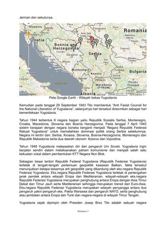 Jerman dan sekutunya.
Peta Google Earth - Wilayah bekas Yugoslavia
Kemudian pada tanggal 29 September 1943 Tito membentuk “Anti Fasist Counsil for
the National Liberation of Yugoslavia”, selanjutnya hari tersebut diresmikan sebagai hari
kemerdekaan Yugoslavia.
Tahun 1944 terbentuk 6 negara bagian yaitu Republik Sosialis Serbia, Montenegro,
Croatia, Macedonia, Slovenia dan Bosnia Harzegovina. Pada tanggal 7 April 1945
sistem kerajaan dengan negara boneka berganti menjadi “Negara Republik Federasi
Rakyat Yugoslavia” untuk mematahkan dominasi politik orang Serbia sebelumnya.
Negara ini terdiri dari: Serbia, Kroasia, Slovenia, Bosnia-Herzegovina, Montenegro dan
Republik Makedonia serta dua daerah otonom: Kosovo dan Vojvodina.
Tahun 1948 Yugoslavia melepaskan diri dari pengaruh Uni Soviet. Yugoslavia ingin
berjalan sendiri dalam melaksanakan paham komunisme dan menjadi salah satu
kekuatan vokal dalam pembentukan KTT Negara Non Blok.
Sebagian besar teritori Republik Federal Yugoslavia (Republik Federasi Yugoslavia)
terletak di tengah-tengah pertemuan geopolitik kawasan Balkan, fakta tersebut
menunjukkan betapa besarnya arti geopolitik yang dikandung oleh eks.negara Republik
Federasi Yugoslavia. Eks.negara Republik Federasi Yugoslavia terletak di pertengahan
jarak pendek antara wilayah Eropa dan Mediteranian, wilayah-wilayah eks.negara
Republik Federasi Yugoslavia merupakan penghubung antara Eropa dengan Asia Timur
Dekat dan Timur Jauh serta Mediteranian sehingga merupakan transit dari Euro-Asia.
Eks.negara Republik Federasi Yugoslavia merupakan wilayah penyangga antara dua
pengaruh yakni pengaruh eks. Pakta Warsawa dan pengaruh NATO, serta penghubung
atau jembatan antara Eropa dan Turki dan negara-negara di wilayah Timur Tengah.
Yugoslavia sejak dipimpin oleh Presiden Josep Broz Tito adalah sebuah negara
Halaman 3
 