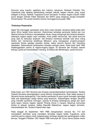 Komunis yang mandiri, sejahtera dan makmur rakyatnya. Dibawah Presiden Tito,
Yugoslavia bisa dibilang berkembang menjadi sebuah negara industri yang cukup
disegani di Eropa. Bahkan Yugoslavia konon termasuk 10 besar negara industri militer
dunia dengan standar Pakta Warsawa dan NATO yang harganya sangat kompetitif.
Pemerintahan Tito sendiri berakhir karena meninggal dunia pada 1980.
Timbulnya Perpecahan
Sejak Tito meninggal, perbedaan antar etnis mulai nampak, terutama ketika pada akhir
tahun 80’an terjadi krisis ekonomi. Diskriminasi terhadap penduduk Serbia dan non
Albania lainnya di Kosovo menyebabkan ribuan orang mengungsi dari propinsi tersebut.
beberapa negara bagian ingin merdeka, krisis politik memuncak, dan partai komunis
yang saat itu berkuasa terpecah. Hal tersebut membuka kembali luka lama orang
Serbia dan mendorong terpilihnya Milosevic yang mengajukan program-program
nasionalis Serbia sebagai presiden Serbia: status otonom Kosovo dan Vojvodina
ditiadakan. Nasionalisme berdasarkan etnisitas menjadi marak. Pada bulan April 1990
diselenggarakan pemilu di negara-negara bagian. Di Slovenia dan Kroasia; daerah
terkaya, partai pro kemerdekaan menang. Di Serbia dan Montenegro, partai komunis.
Pada bulan Juni 1991 Slovenia dan Kroasia memproklamasikan kemerdekaan. Tentara
Federal (terutama beranggotakan orang Serbia) mengintervensi. Akan tetapi perang di
Slovenia hanya berlangsung 7 hari karena penduduk di sana nyaris homogen sehingga
tidak ada kepentingan warga Serbia yang terancam. Dibandingkan dengan Slovenia
yang memiliki penduduk homogen, perang di Kroasia berlangsung sengit dan lama
serta kejam karena ingatan sejarah Perang Dunia II maupun besarnya komunitas
Serbia di wilayah tersebut. Ketika Republik Makedonia, negara bagian termiskin,
memerdekakan diri, Tentara Federal diam saja.
Pada tanggal 25 September 1991 PBB mengeluarkan resolusi No. 713 dan
menyatakan perhatian yang mendalam terhadap negara bekas Yugoslavia, serta
meminta semua negara untuk melaksanakan embargo senjata dan perlengkapan militer
lainnya. Tanggal 8 Oktober 1991 Sekjen PBB menunjuk Mr. Cyrus Vance (bekas menlu
Halaman 4
 