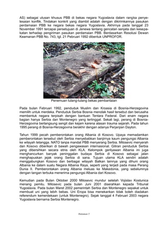 AS) sebagai utusan khusus PBB di bekas negara Yugoslavia dalam rangka penye-
lesaian konflik. Tindakan konkrit yang diambil adalah dengan dikirimkannya pasukan
perdamaian PBB ke negara bekas negara Yugoslavia. Akhirnya pada tanggal 23
November 1991 tercapai persetujuan di Jenewa tentang gencatan senjata dan kesepa-
katan terhadap pengiriman pasukan perdamaian PBB. Berdasarkan Resolusi Dewan
Keamanan PBB No. 743, tgl. 21 Pebruari 1992 dibentuk UNPROFOR.
Penemuan tulang-tulang bekas pembantaian
Pada bulan Februari 1992, penduduk Muslim dan Kroasia di Bosnia-Herzegovina
memilih untuk merdeka. Penduduk Serbia Bosnia menolak hasil tersebut dan berusaha
membentuk negara terpisah dengan bantuan Tentara Federal. Dari enam negara
bagian hanya Serbia dan Montenegro yang tertinggal. Sekali lagi, perang di Bosnia-
Herzegovina berlangsung sengit dan kejam karena alasan trauma sejarah. Pada tahun
1995 perang di Bosnia-Herzegovina berakhir dengan adanya Perjanjian Dayton.
Tahun 1999 pecah pemberontakan orang Albania di Kosovo. Upaya memadamkan
pemberontakan tersebut oleh Serbia menyebabkan banjirnya kaum pengungsi Albania
ke wilayah tetangga. NATO tanpa mandat PBB menyerang Serbia. Milosevic menyerah
dan Kosovo diberikan di bawah pengawasan internasional. Giliran penduduk Serbia
yang dibersihkan secara etnis oleh KLA. Kelompok gerilyawan Albania ini juga
menghancurkan banyak peninggalan budaya Serbia di Kosovo sebagai jalan
menghapuskan jejak orang Serbia di sana. Tujuan utama KLA sendiri adalah
menggabungkan Kosovo dan berbagai wilayah Balkan lainnya yang dihuni orang
Albania ke dalam suatu Negara Albania Raya, seperti yang terjadi pada masa Perang
Dunia II. Pemberontakan orang Albania meluas ke Makedonia, yang sebelumnya
dengan tangan terbuka menerima pengungsi Albania dari Kosovo.
Kemudian pada Bulan Oktober 2000 Milosevic mundur setelah Vojislav Kostunica
menang pemilu. Milosevic pada bulan Juni 2001 diserahkan kepada Tribunal
Yugoslavia. Pada bulan Maret 2002 pemerintah Serbia dan Montenegro sepakat untuk
membuat uni yang lebih bebas. Uni Eropa bisa menekankan tidak boleh diadakan
referendum kemerdekaan (untuk Montenegro). Sejak tanggal 4 Februari 2003 negara
Yugoslavia bernama Serbia Montenegro.
Halaman 5
 