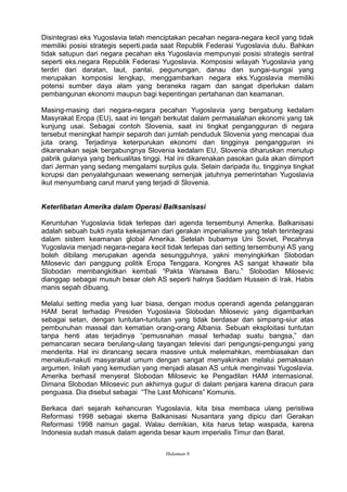 Disintegrasi eks Yugoslavia telah menciptakan pecahan negara-negara kecil yang tidak
memiliki posisi strategis seperti.pada saat Republik Federasi Yugoslavia dulu. Bahkan
tidak satupun dari negara pecahan eks Yugoslavia mempunyai posisi strategis sentral
seperti eks.negara Republik Federasi Yugoslavia. Komposisi wilayah Yugoslavia yang
terdiri dari daratan, laut, pantai, pegunungan, danau dan sungai-sungai yang
merupakan komposisi lengkap, menggambarkan negara eks.Yugoslavia memiliki
potensi sumber daya alam yang beraneka ragam dan sangat diperlukan dalam
pembangunan ekonomi maupun bagi kepentingan pertahanan dan keamanan.
Masing-masing dari negara-negara pecahan Yugoslavia yang bergabung kedalam
Masyrakat Eropa (EU), saat ini tengah berkutat dalam permasalahan ekonomi yang tak
kunjung usai. Sebagai contoh Slovenia, saat ini tingkat pengangguran di negara
tersebut meningkat hampir separoh dari jumlah penduduk Slovenia yang mencapai dua
juta orang. Terjadinya keterpurukan ekonomi dan tingginya pengangguran ini
dikarenakan sejak bergabungnya Slovenia kedalam EU, Slovenia diharuskan menutup
pabrik gulanya yang berkualitas tinggi. Hal ini dikarenakan pasokan gula akan diimport
dari Jerman yang sedang mengalami surplus gula. Selain daripada itu, tingginya tingkat
korupsi dan penyalahgunaan wewenang semenjak jatuhnya pemerintahan Yugoslavia
ikut menyumbang carut marut yang terjadi di Slovenia.
Keterlibatan Amerika dalam Operasi Balksanisasi
Keruntuhan Yugoslavia tidak terlepas dari agenda tersembunyi Amerika. Balkanisasi
adalah sebuah bukti nyata kekejaman dari gerakan imperialisme yang telah terintegrasi
dalam sistem keamanan global Amerika. Setelah bubarnya Uni Soviet, Pecahnya
Yugoslavia menjadi negara-negara kecil tidak terlepas dari setting tersembunyi AS yang
boleh dibilang merupakan agenda sesungguhnya, yakni menyingkirkan Slobodan
Milosevic dari panggung politik Eropa Tenggara. Kongres AS sangat khawatir bila
Slobodan membangkitkan kembali “Pakta Warsawa Baru.” Slobodan Milosevic
dianggap sebagai musuh besar oleh AS seperti halnya Saddam Hussein di Irak. Habis
manis sepah dibuang.
Melalui setting media yang luar biasa, dengan modus operandi agenda pelanggaran
HAM berat terhadap Presiden Yugoslavia Slobodan Milosevic yang digambarkan
sebagai setan, dengan tuntutan-tuntutan yang tidak berdasar dan simpang-siur atas
pembunuhan massal dan kematian orang-orang Albania. Sebuah eksploitasi tuntutan
tanpa henti atas terjadinya “pemusnahan masal terhadap suatu bangsa,” dan
pemancaran secara berulang-ulang tayangan televisi dari pengungsi-pengungsi yang
menderita. Hal ini dirancang secara massive untuk melemahkan, membiasakan dan
menakuti-nakuti masyarakat umum dengan sangat menyakinkan melalui pemaksaan
argumen. Inilah yang kemudian yang menjadi alasan AS untuk menginvasi Yugoslavia.
Amerika berhasil menyerat Slobodan Milosevic ke Pengadilan HAM internasional.
Dimana Slobodan Milosevic pun akhirnya gugur di dalam penjara karena diracun para
penguasa. Dia disebut sebagai “The Last Mohicans” Komunis.
Berkaca dari sejarah kehancuran Yugoslavia, kita bisa membaca ulang peristiwa
Reformasi 1998 sebagai skema Balkanisasi Nusantara yang dipicu dari Gerakan
Reformasi 1998 namun gagal. Walau demikian, kita harus tetap waspada, karena
Indonesia sudah masuk dalam agenda besar kaum imperialis Timur dan Barat.
Halaman 6
 