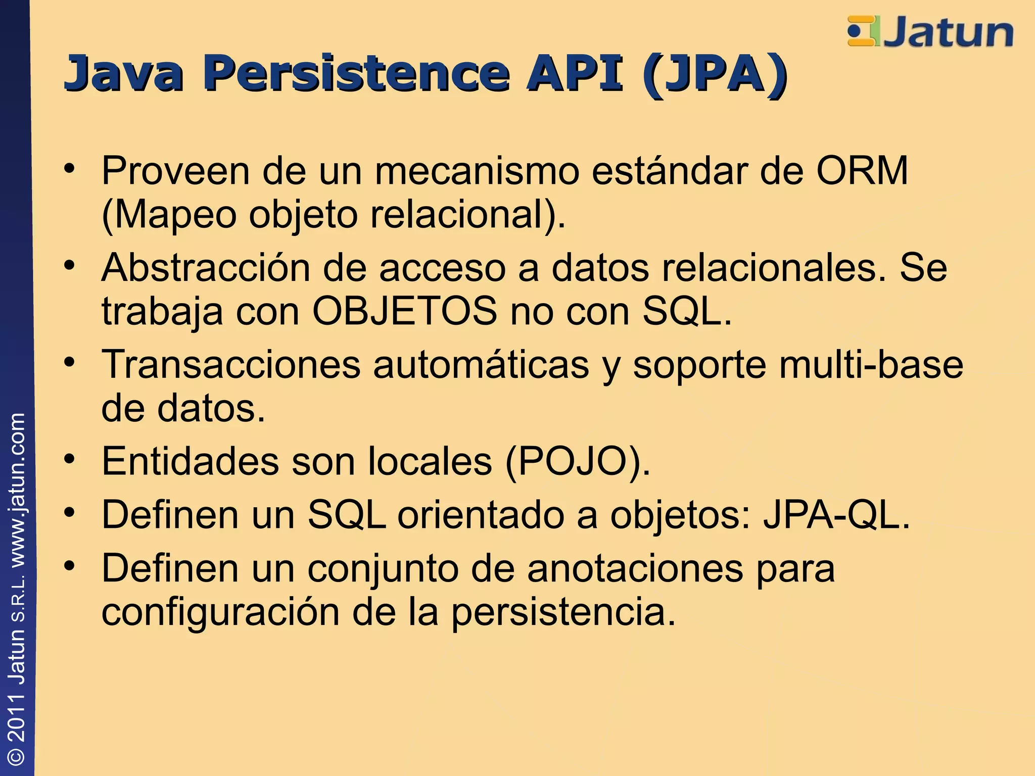 Java Persistence API (JPA) Proveen de un mecanismo estándar de ORM (Mapeo objeto relacional). Abstracción de acceso a datos relacionales. Se trabaja con OBJETOS no con SQL. Transacciones automáticas y soporte multi-base de datos. Entidades son locales (POJO). Definen un SQL orientado a objetos: JPA-QL. Definen un conjunto de anotaciones para configuración de la persistencia. 