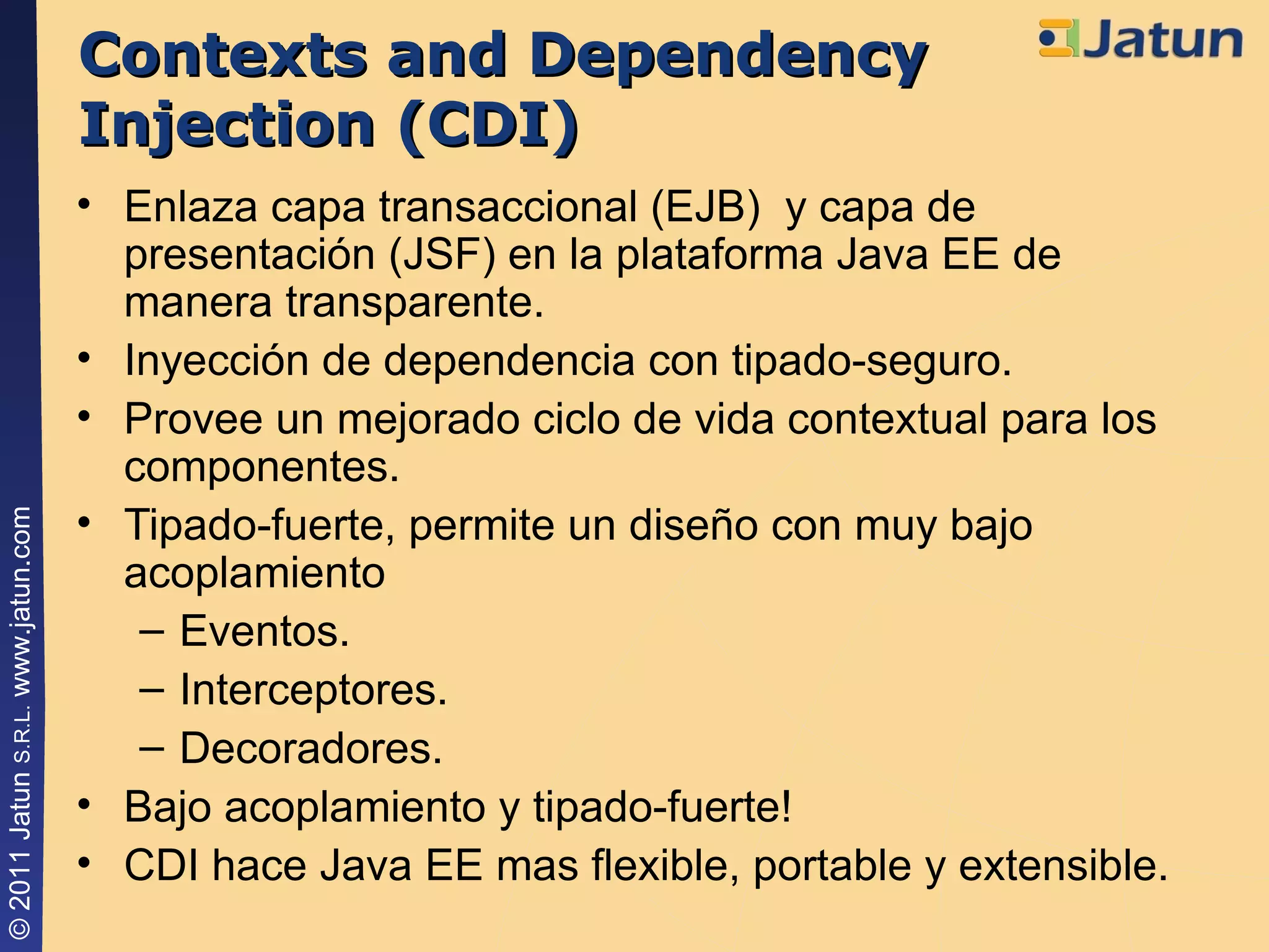 Contexts and Dependency Injection (CDI) Enlaza capa transaccional (EJB)  y capa de presentación (JSF) en la plataforma Java EE de manera transparente. Inyección de dependencia con tipado-seguro. Provee un mejorado ciclo de vida contextual para los componentes. Tipado-fuerte, permite un diseño con muy bajo acoplamiento Eventos. Interceptores. Decoradores. Bajo acoplamiento y tipado-fuerte! CDI hace Java EE mas flexible, portable y extensible. 