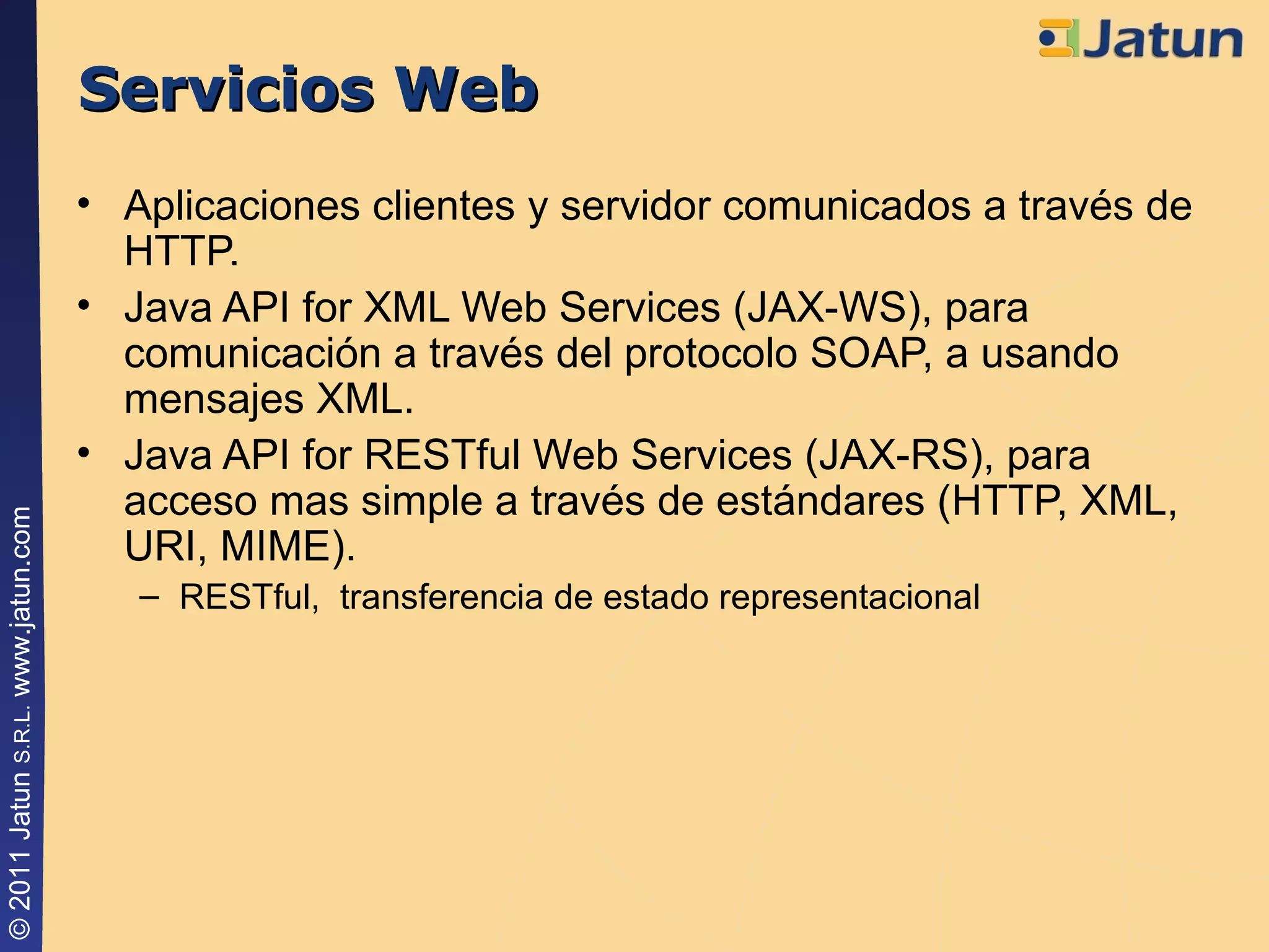 Servicios Web Aplicaciones clientes y servidor comunicados a través de HTTP. Java API for XML Web Services (JAX-WS), para comunicación a través del protocolo SOAP, a usando mensajes XML. Java API for RESTful Web Services (JAX-RS), para acceso mas simple a través de estándares ( HTTP, XML, URI, MIME) . RESTful,  transferencia de estado representacional 