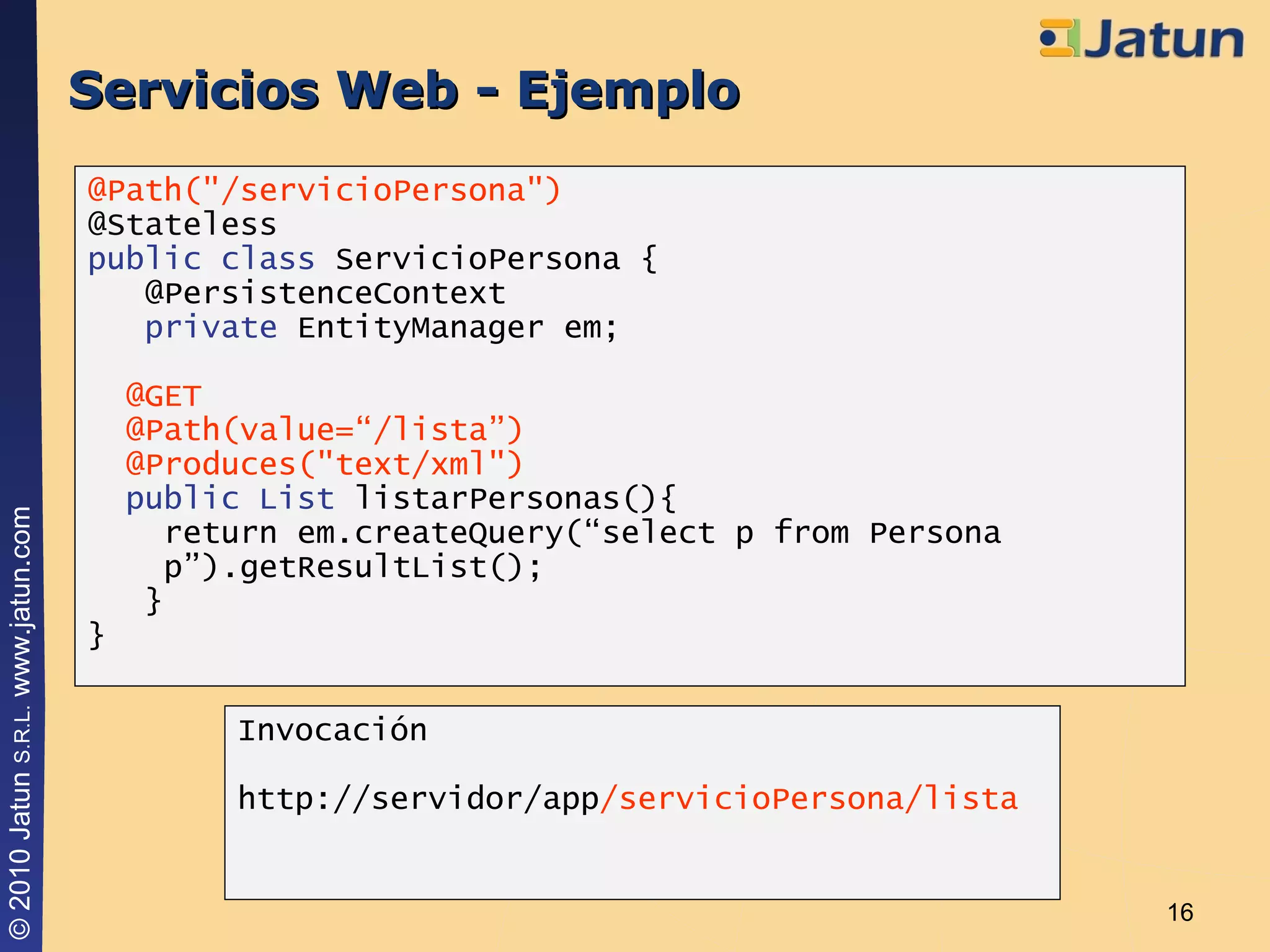 Servicios Web - Ejemplo @Path("/servicioPersona") @Stateless public class  ServicioPersona { @PersistenceContext private  EntityManager em; @GET @Path(value=“/lista”)  @Produces("text/xml") public List  listarPersonas(){ return em.createQuery(“select p from Persona   p”).getResultList(); } } Invocación http://servidor/app /servicioPersona/lista 