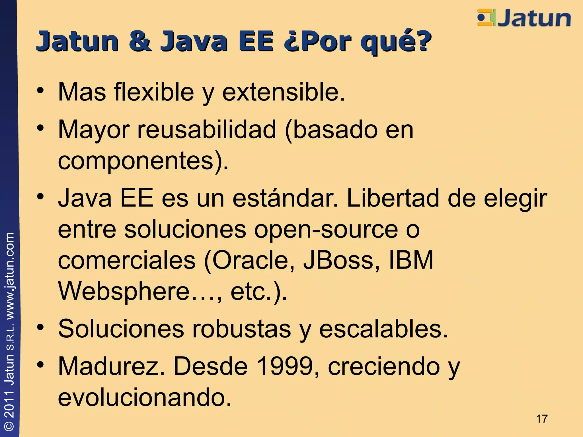 Jatun & Java EE ¿Por qué? Mas flexible y extensible. Mayor reusabilidad (basado en componentes). Java EE es un estándar. Libertad de elegir entre soluciones open-source o comerciales (Oracle, JBoss, IBM Websphere…, etc.). Soluciones robustas y escalables. Madurez. Desde 1999, creciendo y evolucionando. 