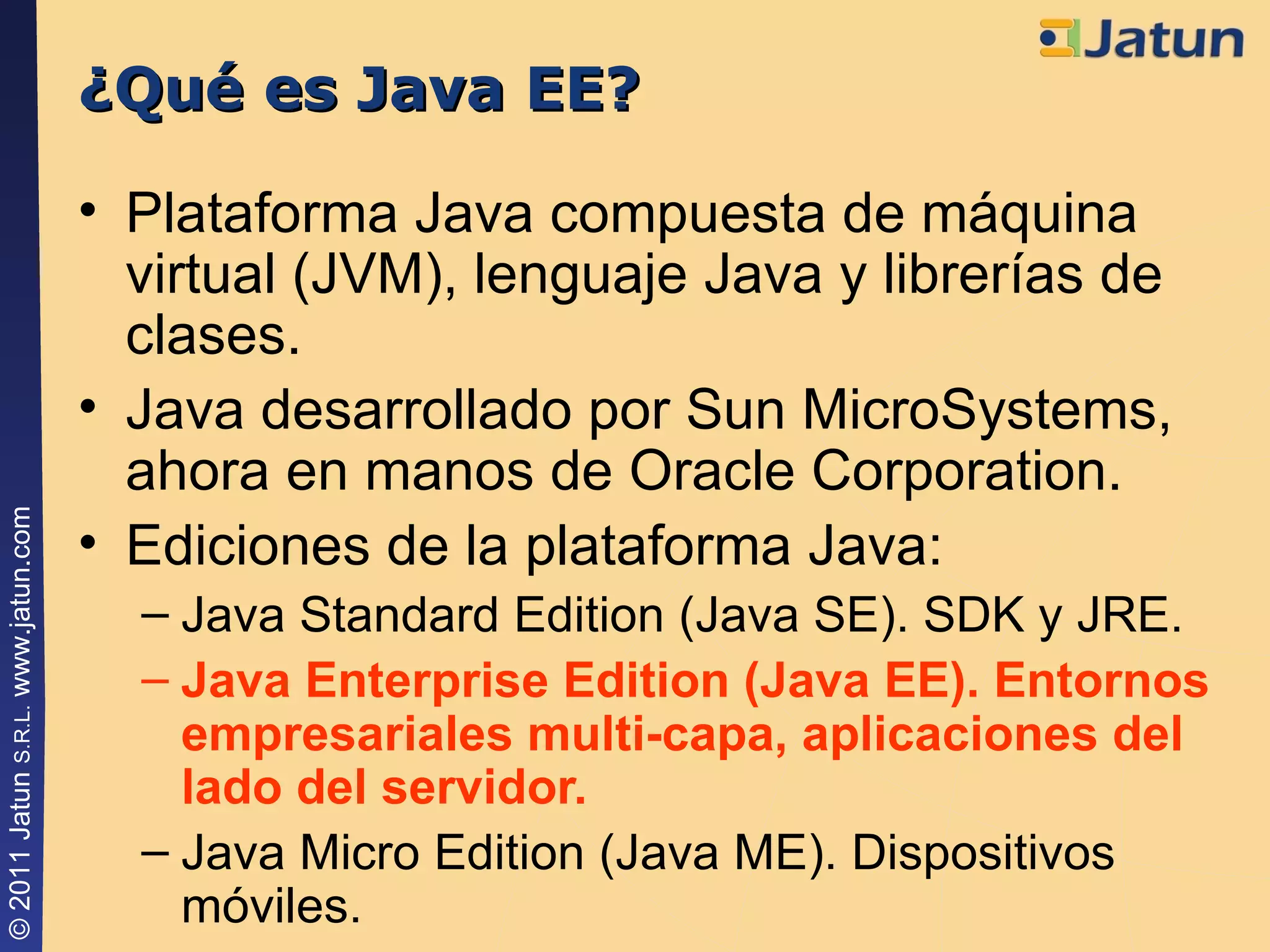 ¿Qué es Java EE? Plataforma Java compuesta de máquina virtual (JVM), lenguaje Java y librerías de clases. Java desarrollado por Sun MicroSystems, ahora en manos de Oracle Corporation. Ediciones de la plataforma Java: Java Standard Edition (Java SE). SDK y JRE. Java Enterprise Edition (Java EE). Entornos empresariales multi-capa, aplicaciones del lado del servidor. Java Micro Edition (Java ME). Dispositivos móviles. 