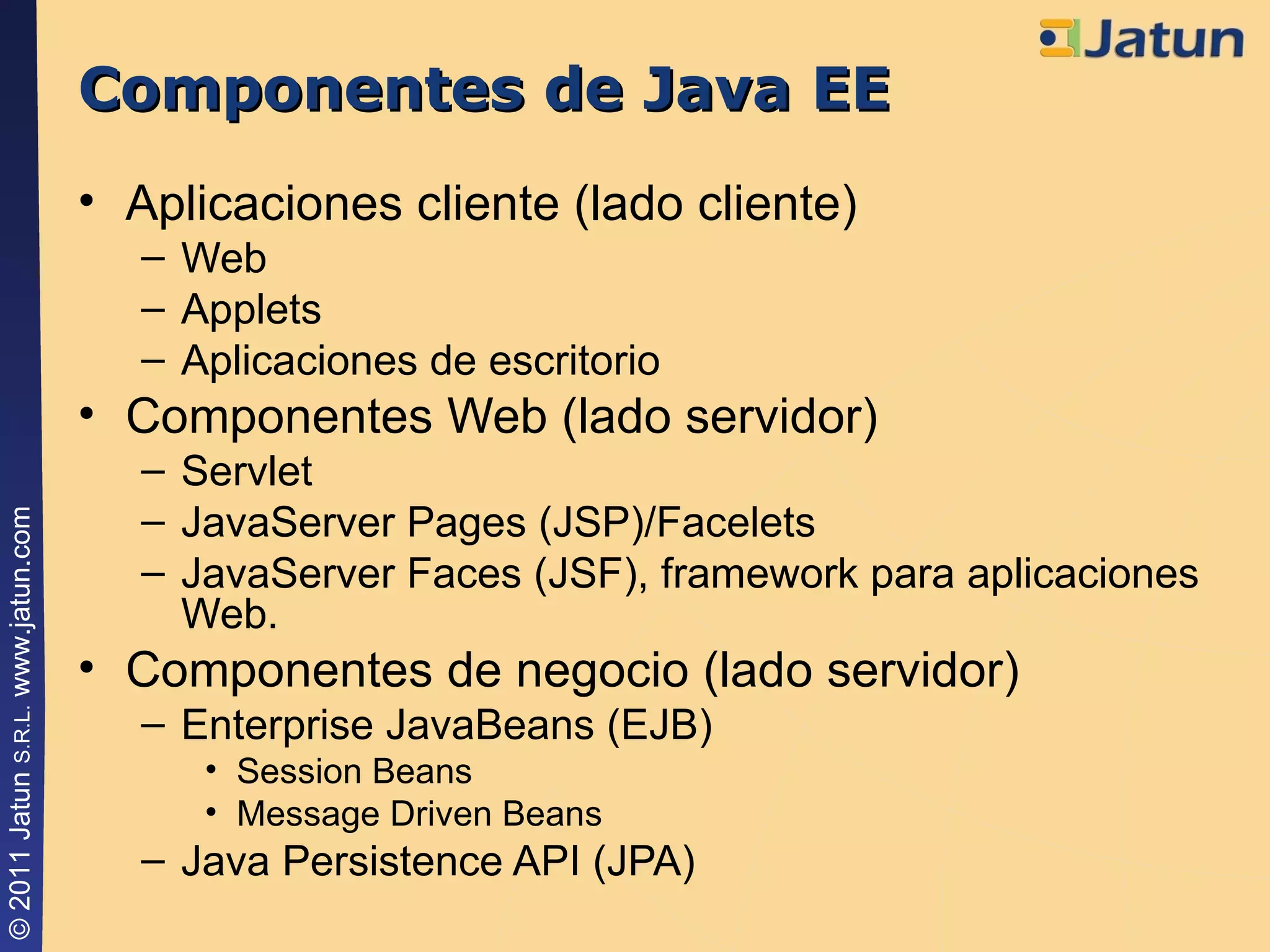Componentes de Java EE Aplicaciones cliente (lado cliente) Web Applets Aplicaciones de escritorio Componentes Web (lado servidor) Servlet JavaServer Pages (JSP)/Facelets JavaServer Faces (JSF), framework para aplicaciones Web. Componentes de negocio (lado servidor) Enterprise JavaBeans (EJB) Session Beans Message Driven Beans Java Persistence API (JPA) 