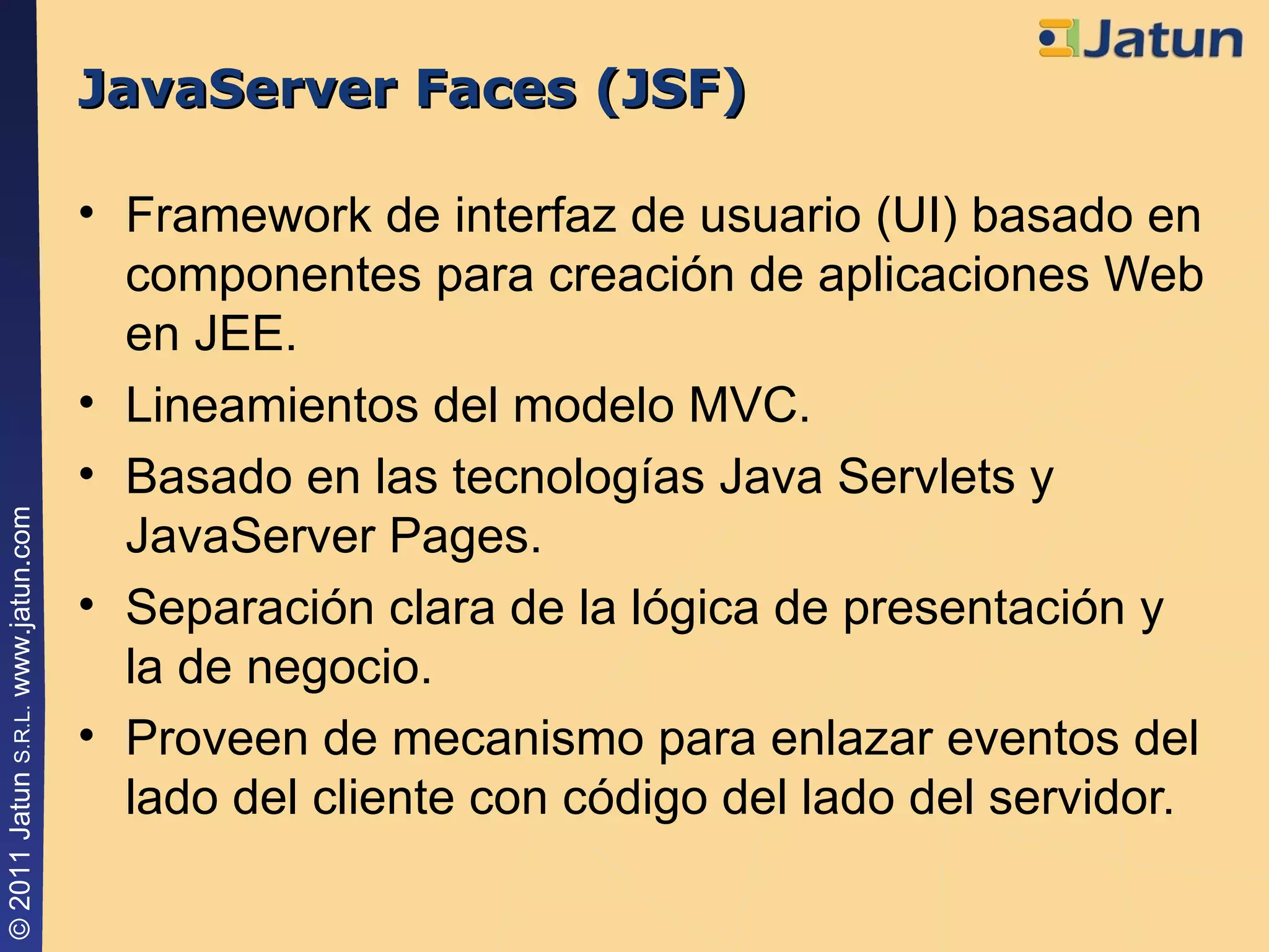 JavaServer Faces (JSF) Framework de interfaz de usuario (UI) basado en componentes para creación de aplicaciones Web en JEE. Lineamientos del modelo MVC. Basado en las tecnologías Java Servlets y JavaServer Pages. Separación clara de la lógica de presentación y la de negocio. Proveen de mecanismo para enlazar eventos del lado del cliente con código del lado del servidor. 