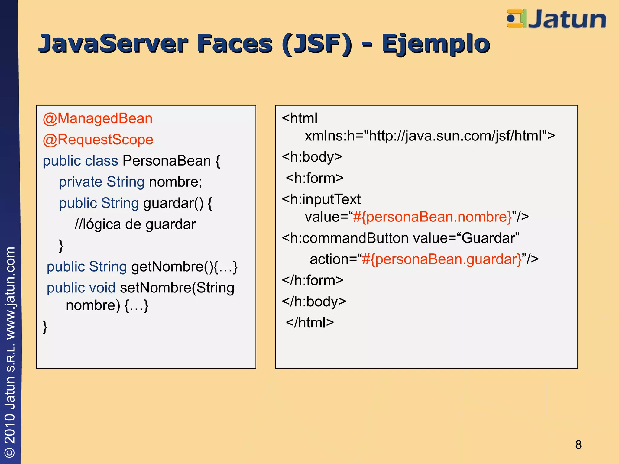JavaServer Faces (JSF) - Ejemplo <html xmlns:h="http://java.sun.com/jsf/html">  <h:body>  <h:form>  <h:inputText  value=“ #{personaBean.nombre} ”/> <h:commandButton value=“Guardar” action=“ #{personaBean.guardar} ”/> </h:form> </h:body> </html> @ManagedBean @RequestScope public class  PersonaBean { private   String  nombre; public   String  guardar() { //lógica de guardar } public   String  getNombre(){…} public   void  setNombre(String nombre) {…} } 