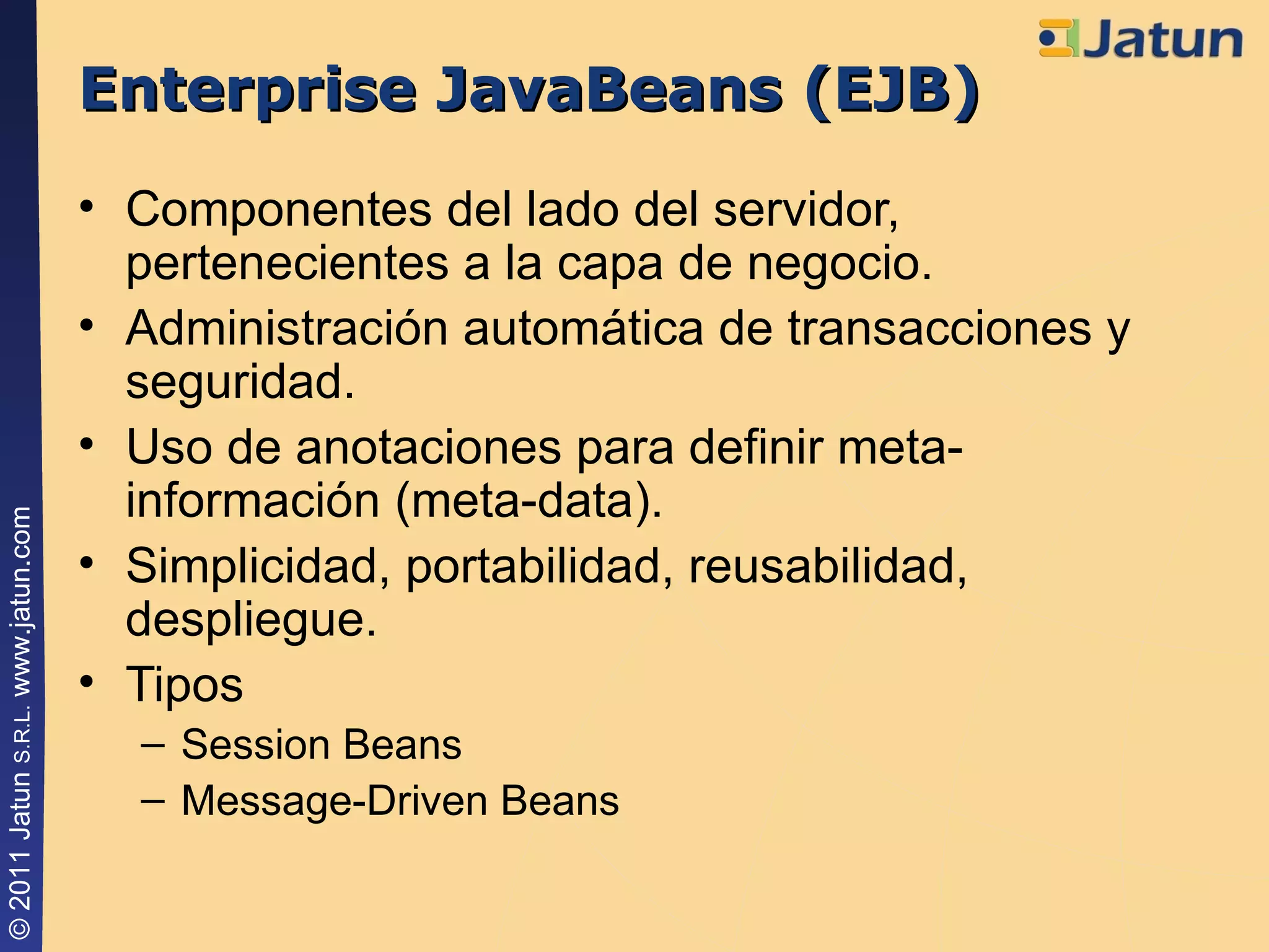 Enterprise JavaBeans (EJB) Componentes del lado del servidor, pertenecientes a la capa de negocio. Administración automática de transacciones y seguridad. Uso de anotaciones para definir meta-información (meta-data). Simplicidad, portabilidad, reusabilidad, despliegue. Tipos Session Beans Message-Driven Beans 