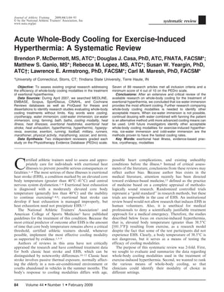 Acute Whole-Body Cooling for Exercise-Induced
Hyperthermia: A Systematic Review
Brendon P. McDermott, MS, ATC*; Douglas J. Casa, PhD, ATC, FNATA, FACSM*;
Matthew S. Ganio, MS*; Rebecca M. Lopez, MS, ATC*; Susan W. Yeargin, PhD,
ATCÀ; Lawrence E. Armstrong, PhD, FACSM*; Carl M. Maresh, PhD, FACSM*
*University of Connecticut, Storrs, CT; 3Indiana State University, Terre Haute, IN
Objective: To assess existing original research addressing
the efficiency of whole-body cooling modalities in the treatment
of exertional hyperthermia.
Data Sources: During April 2007, we searched MEDLINE,
EMBASE, Scopus, SportDiscus, CINAHL, and Cochrane
Reviews databases as well as ProQuest for theses and
dissertations to identify research studies evaluating whole-body
cooling treatments without limits. Key words were cooling,
cryotherapy, water immersion, cold-water immersion, ice-water
immersion, icing, fanning, bath, baths, cooling modality, heat
illness, heat illnesses, exertional heatstroke, exertional heat
stroke, heat exhaustion, hyperthermia, hyperthermic, hyperpy-
rexia, exercise, exertion, running, football, military, runners,
marathoner, physical activity, marathoning, soccer, and tennis.
Data Synthesis: Two independent reviewers graded each
study on the Physiotherapy Evidence Database (PEDro) scale.
Seven of 89 research articles met all inclusion criteria and a
minimum score of 4 out of 10 on the PEDro scale.
Conclusions: After an extensive and critical review of the
available research on whole-body cooling for the treatment of
exertional hyperthermia, we concluded that ice-water immersion
provides the most efficient cooling. Further research comparing
whole-body cooling modalities is needed to identify other
acceptable means. When ice-water immersion is not possible,
continual dousing with water combined with fanning the patient
is an alternative method until more advanced cooling means can
be used. Until future investigators identify other acceptable
whole-body cooling modalities for exercise-induced hyperther-
mia, ice-water immersion and cold-water immersion are the
methods proven to have the fastest cooling rates.
Key Words: exertional heat illness, evidence-based prac-
tice, cryotherapy, modalities
C
ertified athletic trainers need to assess and appro-
priately care for individuals with exertional heat
illnesses to prevent possible serious consequences or
fatalities.1–4 The most serious of these illnesses is exertional
heat stroke (EHS), a condition marked by an elevated core
body temperature (greater than 406C–416C) and central
nervous system dysfunction.1–6 Exertional heat exhaustion
is diagnosed with a moderately elevated core body
temperature (generally less than 406C) and the inability
to continue exercising2–4,6; exertional heat stroke can
develop if heat exhaustion is managed improperly, but
heat exhaustion need not precipitate EHS.1,5
The National Athletic Trainers’ Association2 and
American College of Sports Medicine3 have published
guidelines for the treatment of this condition. Because the
most critical predictor of outcome after EHS is the amount
of time that core body temperature remains above a critical
threshold, certified athletic trainers should, whenever
possible, implement the most effective cooling modality
as supported by evidence.1,5–9
Authors of reviews in this area have not critically
appraised the research and have combined treatment data
for both classic heat stroke and EHS, which can be
distinguished by noteworthy differences.10–12 Classic heat
stroke involves passive thermal exposure, normally affect-
ing the elderly in a non–air-conditioned environment or
youths abandoned in vehicles in the summer months. The
body’s response to cooling modalities differs with age,
possible heart complications, and existing unhealthy
conditions before the illness.6 Instead of critical assess-
ments of the literature, conclusions from these reviews may
reflect author bias. Because author bias exists in the
medical literature, attention recently has been directed
toward evidence-based medicine,13 defined as the practice
of medicine based on a complete appraisal of methodo-
logically sound research. Randomized controlled trials
represent a ‘‘gold standard’’ in research methods, but these
trials are impossible in the case of EHS. An institutional
review board would not allow research that induces EHS in
human volunteers. Also, it is unethical for medical
professionals to deny a scientifically justifiable treatment
approach for a medical emergency. Therefore, the studies
described below focus on exercise-induced hyperthermia,
that is, elevated body temperature (greater than 38.56C
[101.36F]) resulting from exercise, as a research model
despite the fact that some of the test participants did not
experience EHS. Clearly, a body temperature of 38.56C is
not dangerous, but it serves as a means of testing the
efficacy of cooling modalities.
The purpose of this systematic review was 2-fold. First,
we sought to evaluate and summarize the data regarding
whole-body cooling modalities used in the treatment of
exercise-induced hyperthermia. Second, we wanted to rank
the various means of whole-body cooling, so that
clinicians could identify their modality of choice in
different settings.
Journal of Athletic Training 2009;44(1):84–93
g by the National Athletic Trainers’ Association, Inc
www.nata.org/jat
systematic review
84 Volume 44 N Number 1 N February 2009
 
