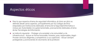 Aspectos éticos
 Para lo que respecta al tema de seguridad informática, el cómo ser ético es
definido desde varios aspectos, principalmente por los Códigos de Ética
estipulados por Instituciones dedicadas al tema de la Seguridad Informática e
incluso por Autoridades (no gubernamentales, precisamente) dedicadas al tema
de las Tecnologías de Información.
 se indica lo siguiente: - Proteger a la sociedad, a la comunidad y a la
infraestructura - Actuar en forma honorable, honesta, justa, responsable y legal -
Proveer servicios diligentes y competitivos a sus superiores - Actuar siempre
protegiendo y promoviendo el crecimiento de la profesión
 