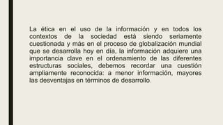 La ética en el uso de la información y en todos los
contextos de la sociedad está siendo seriamente
cuestionada y más en el proceso de globalización mundial
que se desarrolla hoy en día, la información adquiere una
importancia clave en el ordenamiento de las diferentes
estructuras sociales, debemos recordar una cuestión
ampliamente reconocida: a menor información, mayores
las desventajas en términos de desarrollo.
 
