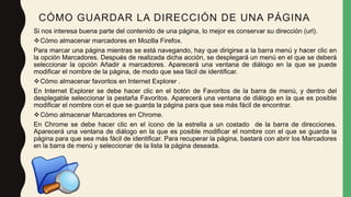 CÓMO GUARDAR LA DIRECCIÓN DE UNA PÁGINA
Si nos interesa buena parte del contenido de una página, lo mejor es conservar su dirección (url).
Cómo almacenar marcadores en Mozilla Firefox.
Para marcar una página mientras se está navegando, hay que dirigirse a la barra menú y hacer clic en
la opción Marcadores. Después de realizada dicha acción, se desplegará un menú en el que se deberá
seleccionar la opción Añadir a marcadores. Aparecerá una ventana de diálogo en la que se puede
modificar el nombre de la página, de modo que sea fácil de identificar.
Cómo almacenar favoritos en Internet Explorer .
En Internet Explorer se debe hacer clic en el botón de Favoritos de la barra de menú, y dentro del
desplegable seleccionar la pestaña Favoritos. Aparecerá una ventana de diálogo en la que es posible
modificar el nombre con el que se guarda la página para que sea más fácil de encontrar.
Cómo almacenar Marcadores en Chrome.
En Chrome se debe hacer clic en el ícono de la estrella a un costado de la barra de direcciones.
Aparecerá una ventana de diálogo en la que es posible modificar el nombre con el que se guarda la
página para que sea más fácil de identificar. Para recuperar la página, bastará con abrir los Marcadores
en la barra de menú y seleccionar de la lista la página deseada.
 