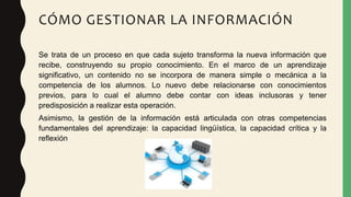 CÓMO GESTIONAR LA INFORMACIÓN
Se trata de un proceso en que cada sujeto transforma la nueva información que
recibe, construyendo su propio conocimiento. En el marco de un aprendizaje
significativo, un contenido no se incorpora de manera simple o mecánica a la
competencia de los alumnos. Lo nuevo debe relacionarse con conocimientos
previos, para lo cual el alumno debe contar con ideas inclusoras y tener
predisposición a realizar esta operación.
Asimismo, la gestión de la información está articulada con otras competencias
fundamentales del aprendizaje: la capacidad lingüística, la capacidad crítica y la
reflexión
 