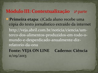 Primeira etapa: 1)Cada aluno recebe uma
cópia do texto jornalístico extraído da internet
http://veja.abril.com.br/noticia/ciencia/um-
terco-dos-alimentos-produzidos-em-todo-o-
mundo-e-desperdicado-anualmente-diz-
relatorio-da-onu
Fonte: VEJA ON LINE Caderno: Ciência
11/09/2013
 