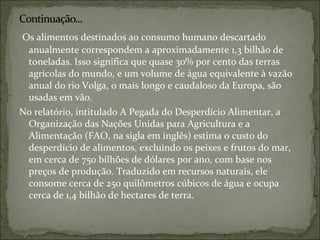 Os alimentos destinados ao consumo humano descartado
anualmente correspondem a aproximadamente 1,3 bilhão de
toneladas. Isso significa que quase 30% por cento das terras
agrícolas do mundo, e um volume de água equivalente à vazão
anual do rio Volga, o mais longo e caudaloso da Europa, são
usadas em vão.
No relatório, intitulado A Pegada do Desperdício Alimentar, a
Organização das Nações Unidas para Agricultura e a
Alimentação (FAO, na sigla em inglês) estima o custo do
desperdício de alimentos, excluindo os peixes e frutos do mar,
em cerca de 750 bilhões de dólares por ano, com base nos
preços de produção. Traduzido em recursos naturais, ele
consome cerca de 250 quilômetros cúbicos de água e ocupa
cerca de 1,4 bilhão de hectares de terra.
 
