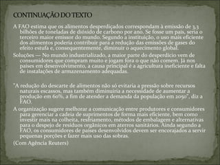 A FAO estima que os alimentos desperdiçados correspondam à emissão de 3,3
bilhões de toneladas de dióxido de carbono por ano. Se fosse um país, seria o
terceiro maior emissor do mundo. Segundo a instituição, o uso mais eficiente
dos alimentos poderia contribuir para a redução das emissões de gases do
efeito estufa e, consequentemente, diminuir o aquecimento global.
Soluções — No mundo industrializado, a maior parte do desperdício vem de
consumidores que compram muito e jogam fora o que não comem. Já nos
países em desenvolvimento, a causa principal é a agricultura ineficiente e falta
de instalações de armazenamento adequadas.
"A redução do descarte de alimentos não só evitaria a pressão sobre recursos
naturais escassos, mas também diminuiria a necessidade de aumentar a
produção em 60%, a fim de atender a demanda da população em 2050", diz a
FAO.
A organização sugere melhorar a comunicação entre produtores e consumidores
para gerenciar a cadeia de suprimentos de forma mais eficiente, bem como
investir mais na colheita, resfriamento, métodos de embalagem e alternativas
para o despejo de resíduos orgânicos em aterros sanitários. Ainda segundo a
FAO, os consumidores de países desenvolvidos devem ser encorajados a servir
pequenas porções e fazer mais uso das sobras.
(Com Agência Reuters)
 