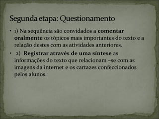 • 1) Na sequência são convidados a comentar
oralmente os tópicos mais importantes do texto e a
relação destes com as atividades anteriores.
• 2) Registrar através de uma síntese as
informações do texto que relacionam –se com as
imagens da internet e os cartazes confeccionados
pelos alunos.
 