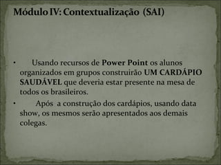 • Usando recursos de Power Point os alunos
organizados em grupos construirão UM CARDÁPIO
SAUDÁVEL que deveria estar presente na mesa de
todos os brasileiros.
• Após a construção dos cardápios, usando data
show, os mesmos serão apresentados aos demais
colegas.
 