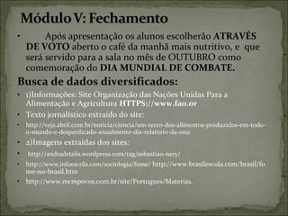 • Após apresentação os alunos escolherão ATRAVÉS
DE VOTO aberto o café da manhã mais nutritivo, e que
será servido para a sala no mês de OUTUBRO como
comemoração do DIA MUNDIAL DE COMBATE.
Busca de dados diversificados:
• 1)Informações: Site Organização das Nações Unidas Para a
Alimentação e Agricultura HTTPS://www.fao.or
• Texto jornalístico extraído do site:
• http://veja.abril.com.br/noticia/ciencia/um-terco-dos-alimentos-produzidos-em-todo-
o-mundo-e-desperdicado-anualmente-diz-relatorio-da-onu
• 2)Imagens extraídas dos sites:
• http://andradetalis.wordpress.com/tag/sebastiao-nery/
• http://www.infoescola.com/sociologia/fome/ http://www.brasilescola.com/brasil/fo
me-no-brasil.htm
• http://www.mcmpovos.com.br/site/Portugues/Materias.
 
