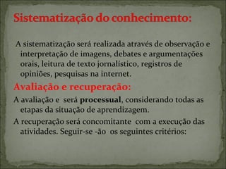 A sistematização será realizada através de observação e
interpretação de imagens, debates e argumentações
orais, leitura de texto jornalístico, registros de
opiniões, pesquisas na internet.
Avaliação e recuperação:
A avaliação e será processual, considerando todas as
etapas da situação de aprendizagem.
A recuperação será concomitante com a execução das
atividades. Seguir-se -ão os seguintes critérios:
 