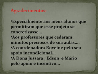 Agradecimentos:
•Especialmente aos meus alunos que 
permitiram que esse projeto se 
concretizasse...
•Aos professores que cederam 
minutos preciosos de sua aulas....
•A coordenadora Roveine pelo seu 
apoio incondicional...
•A Dona Jussara , Edson  e Mário 
pelo apoio e incentivo...
 