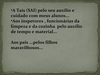•A Taís (SAI) pelo seu auxílio e 
cuidado com meus alunos...
•Aos inspetores , funcionárias da 
limpeza e da cozinha  pelo auxílio 
de tempo e material...
Aos pais ...pelos filhos 
maravilhosos...
 