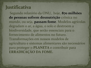 Segundo relatório da ONU, hoje, 870 milhões
de pessoas sofrem desnutrição crônica no
mundo, ou seja, passam fome. Modelos agrícolas
degradam o ar, a água, o solo e destroem a
biodiversidade, que serão essenciais para o
fornecimento de alimentos no futuro.
Transformações em nossos modelos de
agricultura e sistemas alimentares são necessários
para proteger o PLANETA e contribuir para
ERRADICAÇÃO DA FOME.
 