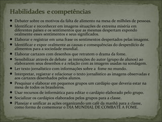  Debater sobre os motivos da falta de alimento na mesa de milhões de pessoas.
 Identificar e reconhecer em imagens situações de extrema miséria em
diferentes países e os sentimentos que as mesmas despertam expondo
oralmente esses sentimentos e seus significados.
 Elaborar e registrar em uma frase os sentimentos despertados pelas imagens.
 Identificar e expor oralmente as causas e consequências do desperdício de
alimentos para a sociedade mundial.
 Elaborar cartazes com desenhos que retratem o drama da fome.
 Sensibilizar através de debate as intenções do autor (grupo de alunos) ao
elaborarem seus desenhos e a relação com as imagens usadas na sondagem.
 Ler texto jornalístico com informações sobre a fome no mundo.
 Interpretar, registrar e relacionar o texto jornalístico as imagens observadas e
aos cartazes desenhados pelos alunos.
 Pesquisar e elaborar em pequenos grupos um cardápio que deveria estar na
mesa de todos os brasileiros.
 Usar recursos de informática para editar o cardápio elaborado pelo grupo.
 Socializar os cardápios elaborados pelos grupos para a classe.
 Planejar e unificar as ações organizando um café da manhã para a classe,
como forma de comemorar o DIA MUNDIAL DE COMBATE A FOME.
 